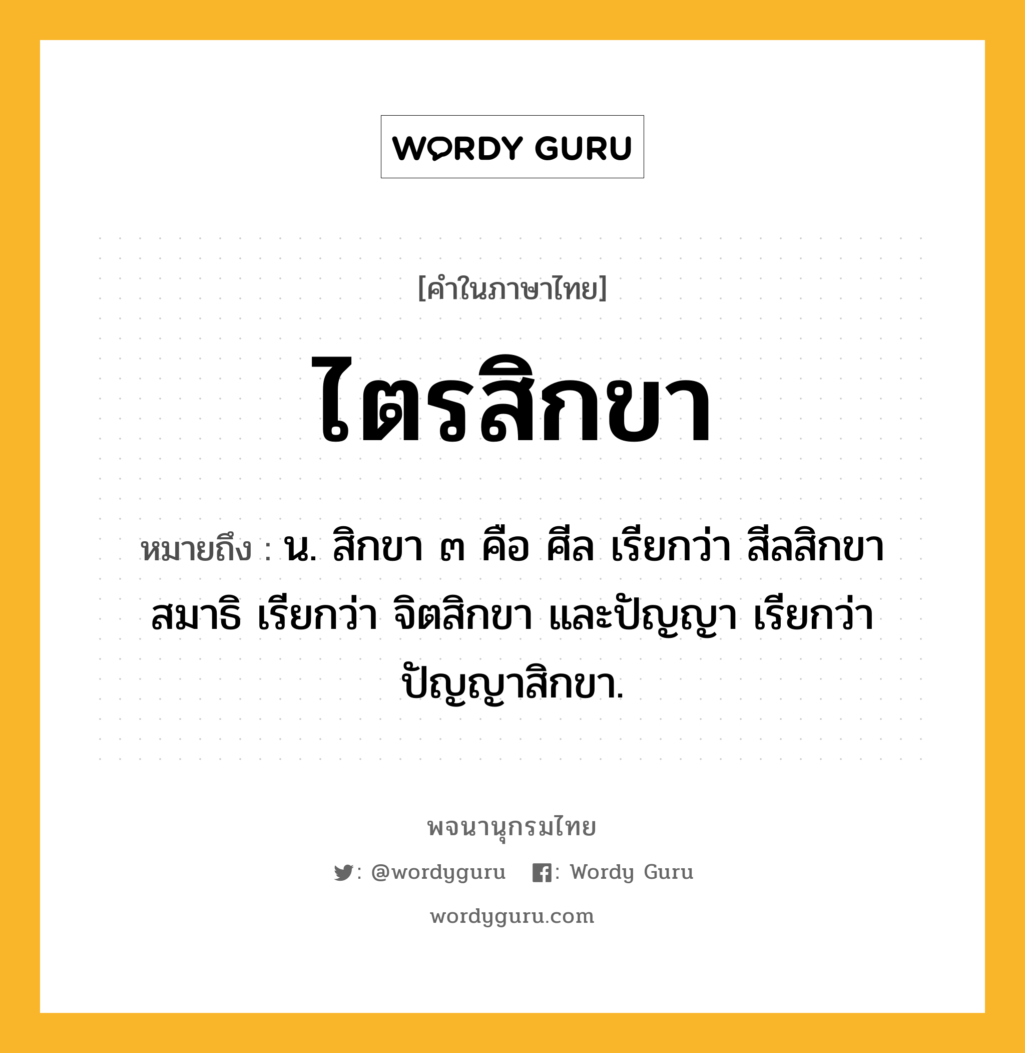 ไตรสิกขา ความหมาย หมายถึงอะไร?, คำในภาษาไทย ไตรสิกขา หมายถึง น. สิกขา ๓ คือ ศีล เรียกว่า สีลสิกขา สมาธิ เรียกว่า จิตสิกขา และปัญญา เรียกว่า ปัญญาสิกขา.