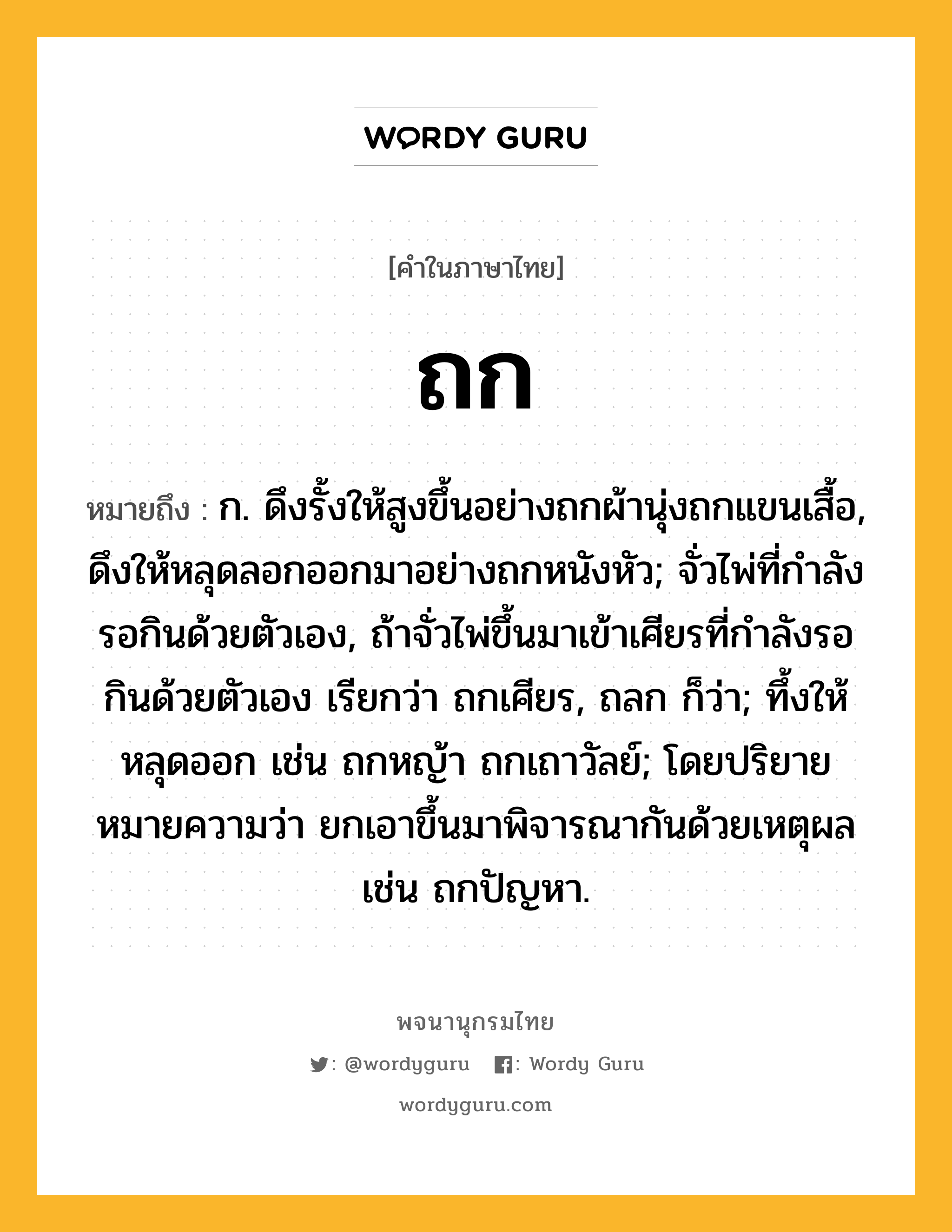 ถก ความหมาย หมายถึงอะไร?, คำในภาษาไทย ถก หมายถึง ก. ดึงรั้งให้สูงขึ้นอย่างถกผ้านุ่งถกแขนเสื้อ, ดึงให้หลุดลอกออกมาอย่างถกหนังหัว; จั่วไพ่ที่กําลังรอกินด้วยตัวเอง, ถ้าจั่วไพ่ขึ้นมาเข้าเศียรที่กําลังรอกินด้วยตัวเอง เรียกว่า ถกเศียร, ถลก ก็ว่า; ทึ้งให้หลุดออก เช่น ถกหญ้า ถกเถาวัลย์; โดยปริยายหมายความว่า ยกเอาขึ้นมาพิจารณากันด้วยเหตุผล เช่น ถกปัญหา.