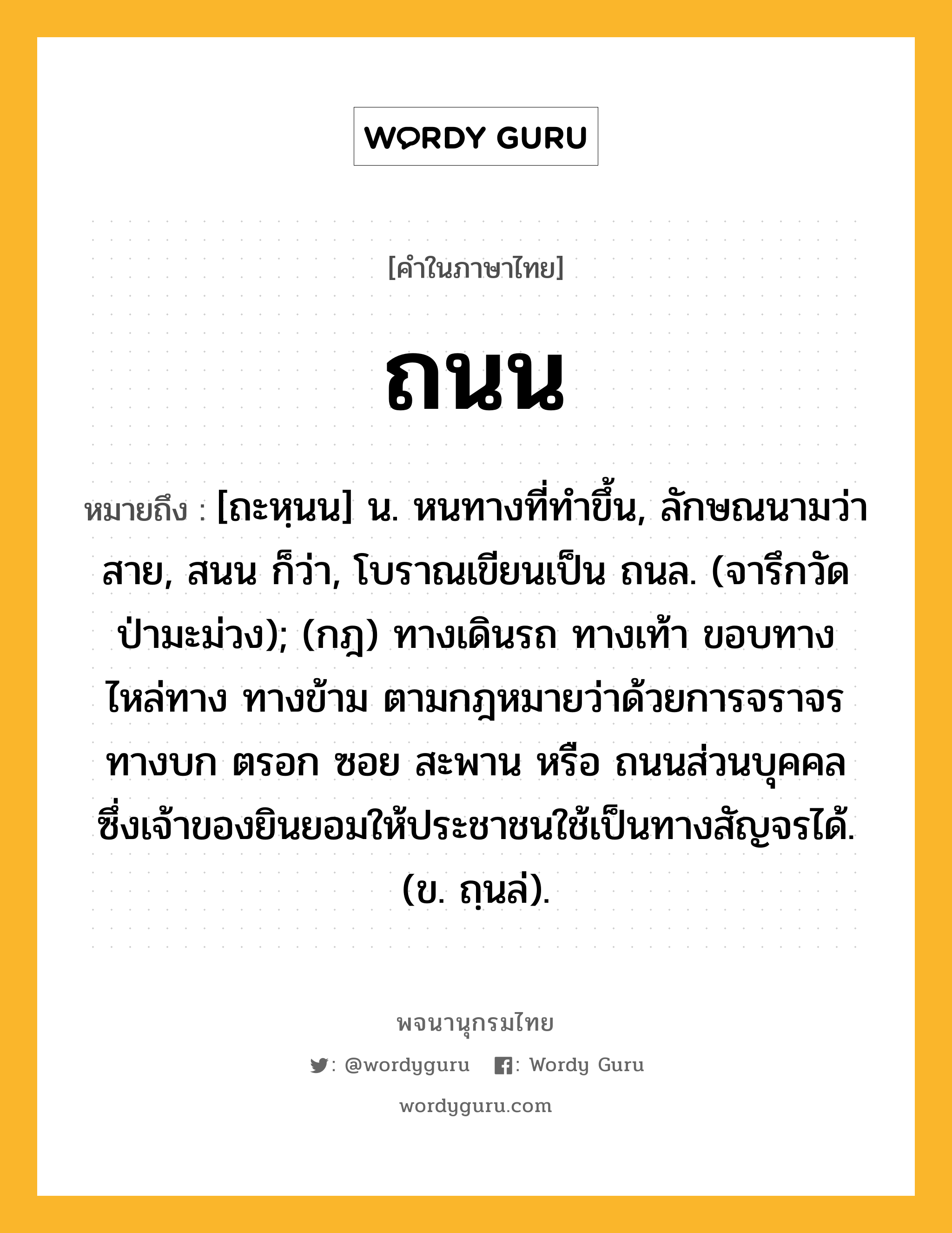 ถนน ความหมาย หมายถึงอะไร?, คำในภาษาไทย ถนน หมายถึง [ถะหฺนน] น. หนทางที่ทําขึ้น, ลักษณนามว่า สาย, สนน ก็ว่า, โบราณเขียนเป็น ถนล. (จารึกวัดป่ามะม่วง); (กฎ) ทางเดินรถ ทางเท้า ขอบทาง ไหล่ทาง ทางข้าม ตามกฎหมายว่าด้วยการจราจรทางบก ตรอก ซอย สะพาน หรือ ถนนส่วนบุคคล ซึ่งเจ้าของยินยอมให้ประชาชนใช้เป็นทางสัญจรได้. (ข. ถฺนล่).