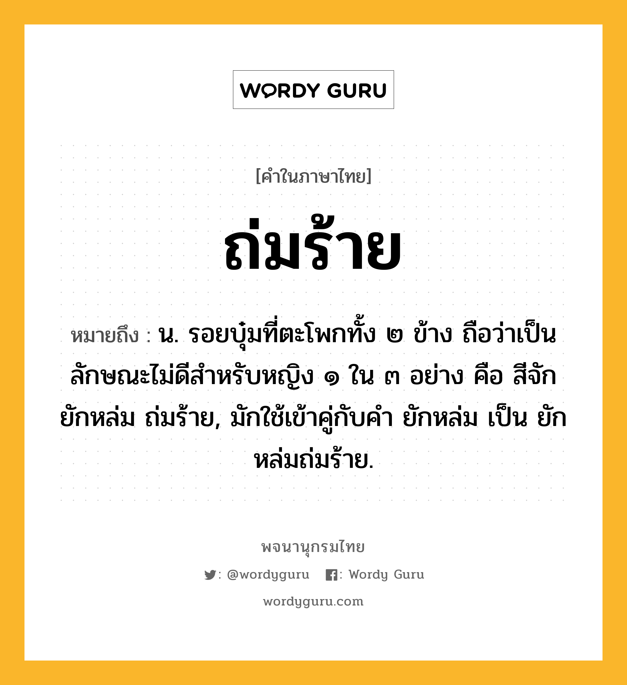 ถ่มร้าย ความหมาย หมายถึงอะไร?, คำในภาษาไทย ถ่มร้าย หมายถึง น. รอยบุ๋มที่ตะโพกทั้ง ๒ ข้าง ถือว่าเป็นลักษณะไม่ดีสําหรับหญิง ๑ ใน ๓ อย่าง คือ สีจัก ยักหล่ม ถ่มร้าย, มักใช้เข้าคู่กับคำ ยักหล่ม เป็น ยักหล่มถ่มร้าย.