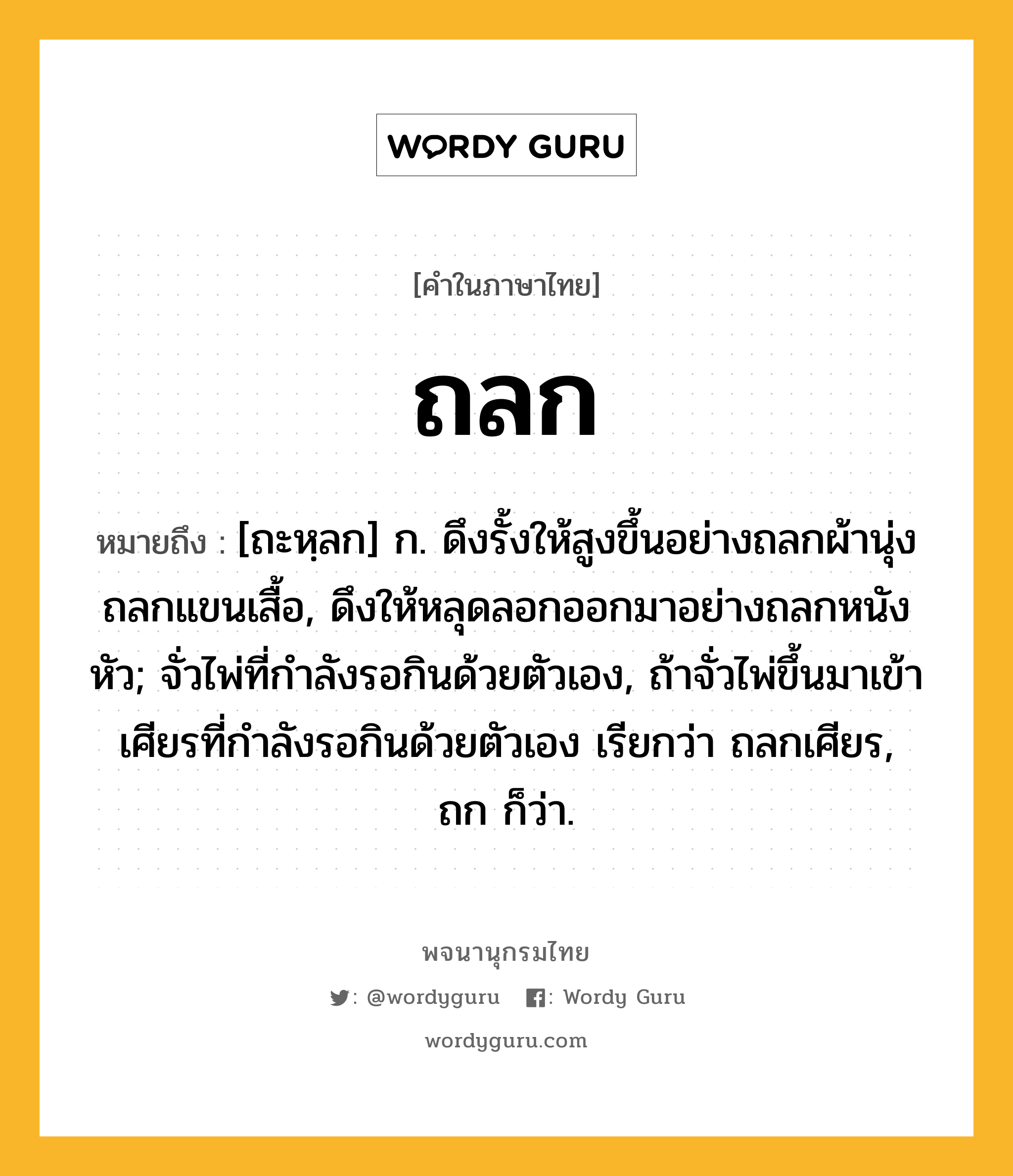 ถลก ความหมาย หมายถึงอะไร?, คำในภาษาไทย ถลก หมายถึง [ถะหฺลก] ก. ดึงรั้งให้สูงขึ้นอย่างถลกผ้านุ่งถลกแขนเสื้อ, ดึงให้หลุดลอกออกมาอย่างถลกหนังหัว; จั่วไพ่ที่กําลังรอกินด้วยตัวเอง, ถ้าจั่วไพ่ขึ้นมาเข้าเศียรที่กําลังรอกินด้วยตัวเอง เรียกว่า ถลกเศียร, ถก ก็ว่า.