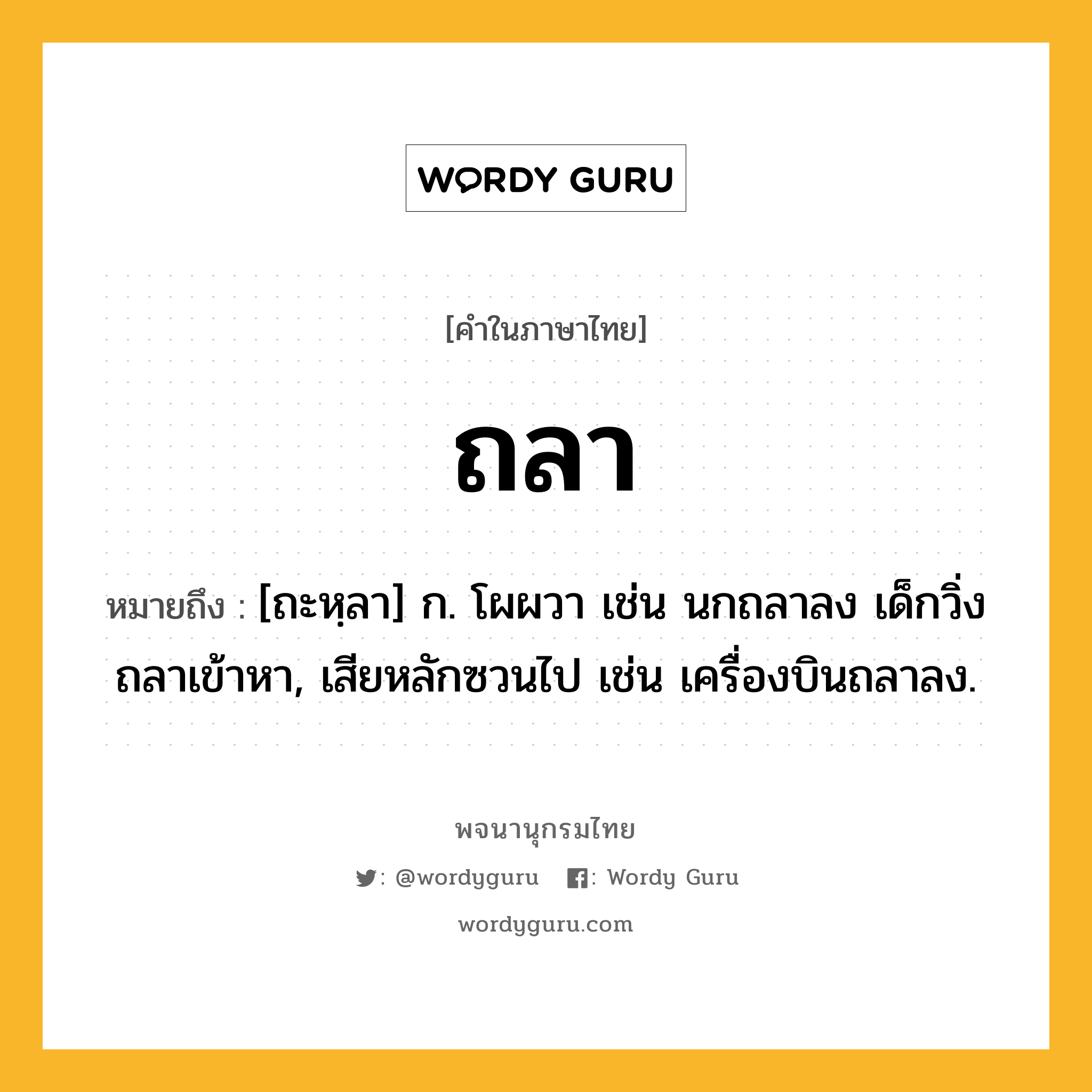 ถลา ความหมาย หมายถึงอะไร?, คำในภาษาไทย ถลา หมายถึง [ถะหฺลา] ก. โผผวา เช่น นกถลาลง เด็กวิ่งถลาเข้าหา, เสียหลักซวนไป เช่น เครื่องบินถลาลง.