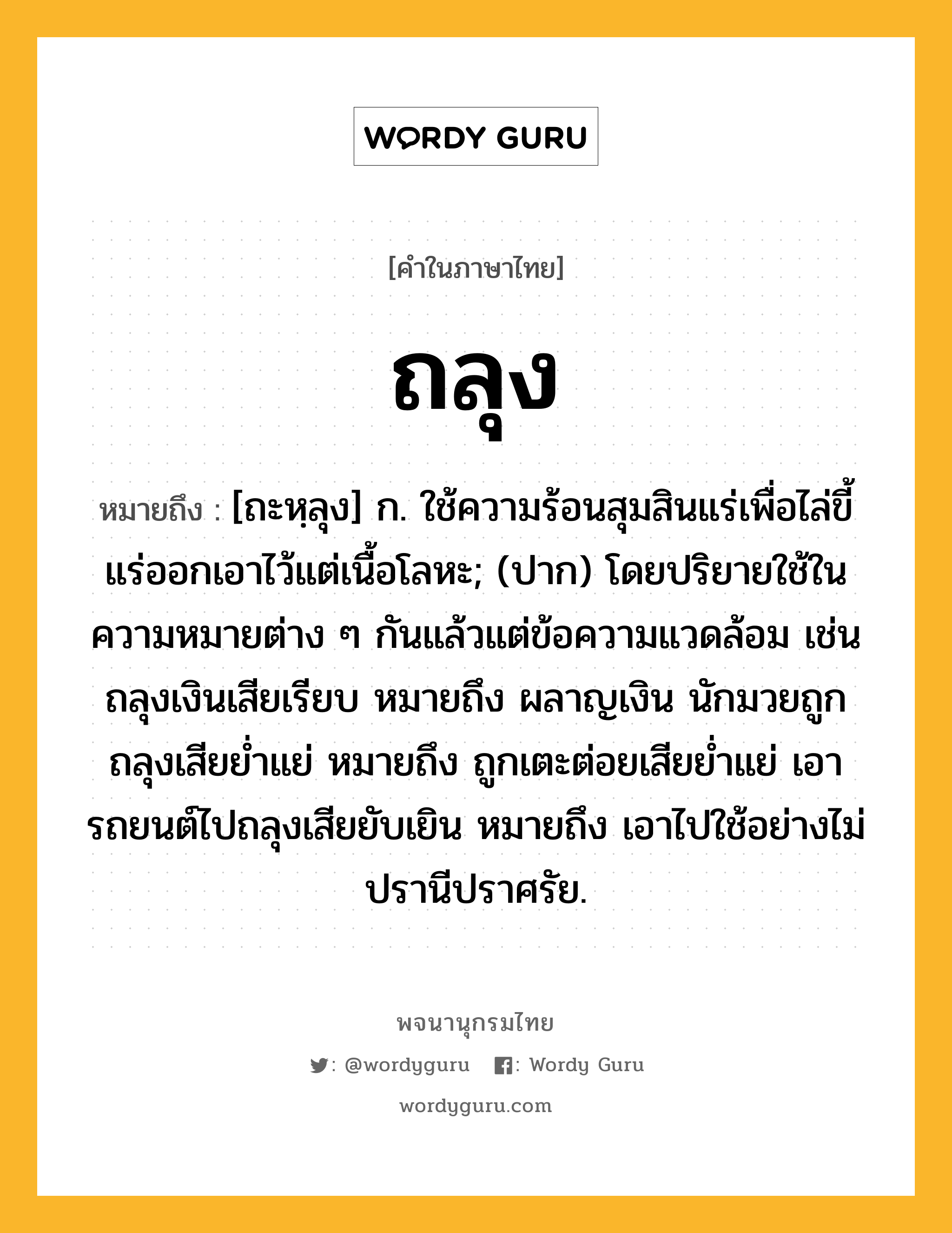 ถลุง ความหมาย หมายถึงอะไร?, คำในภาษาไทย ถลุง หมายถึง [ถะหฺลุง] ก. ใช้ความร้อนสุมสินแร่เพื่อไล่ขี้แร่ออกเอาไว้แต่เนื้อโลหะ; (ปาก) โดยปริยายใช้ในความหมายต่าง ๆ กันแล้วแต่ข้อความแวดล้อม เช่น ถลุงเงินเสียเรียบ หมายถึง ผลาญเงิน นักมวยถูกถลุงเสียยํ่าแย่ หมายถึง ถูกเตะต่อยเสียยํ่าแย่ เอารถยนต์ไปถลุงเสียยับเยิน หมายถึง เอาไปใช้อย่างไม่ปรานีปราศรัย.