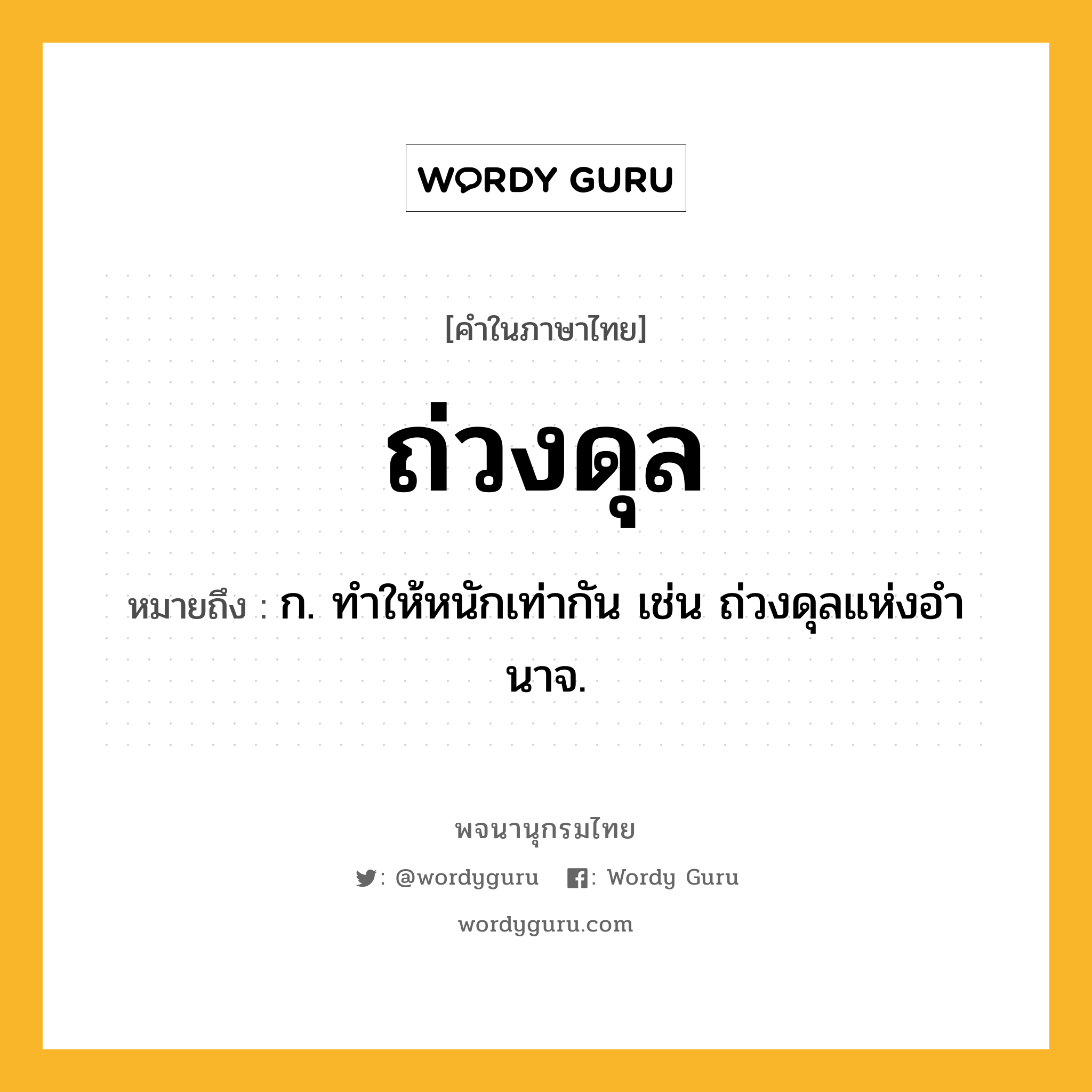 ถ่วงดุล ความหมาย หมายถึงอะไร?, คำในภาษาไทย ถ่วงดุล หมายถึง ก. ทําให้หนักเท่ากัน เช่น ถ่วงดุลแห่งอํานาจ.