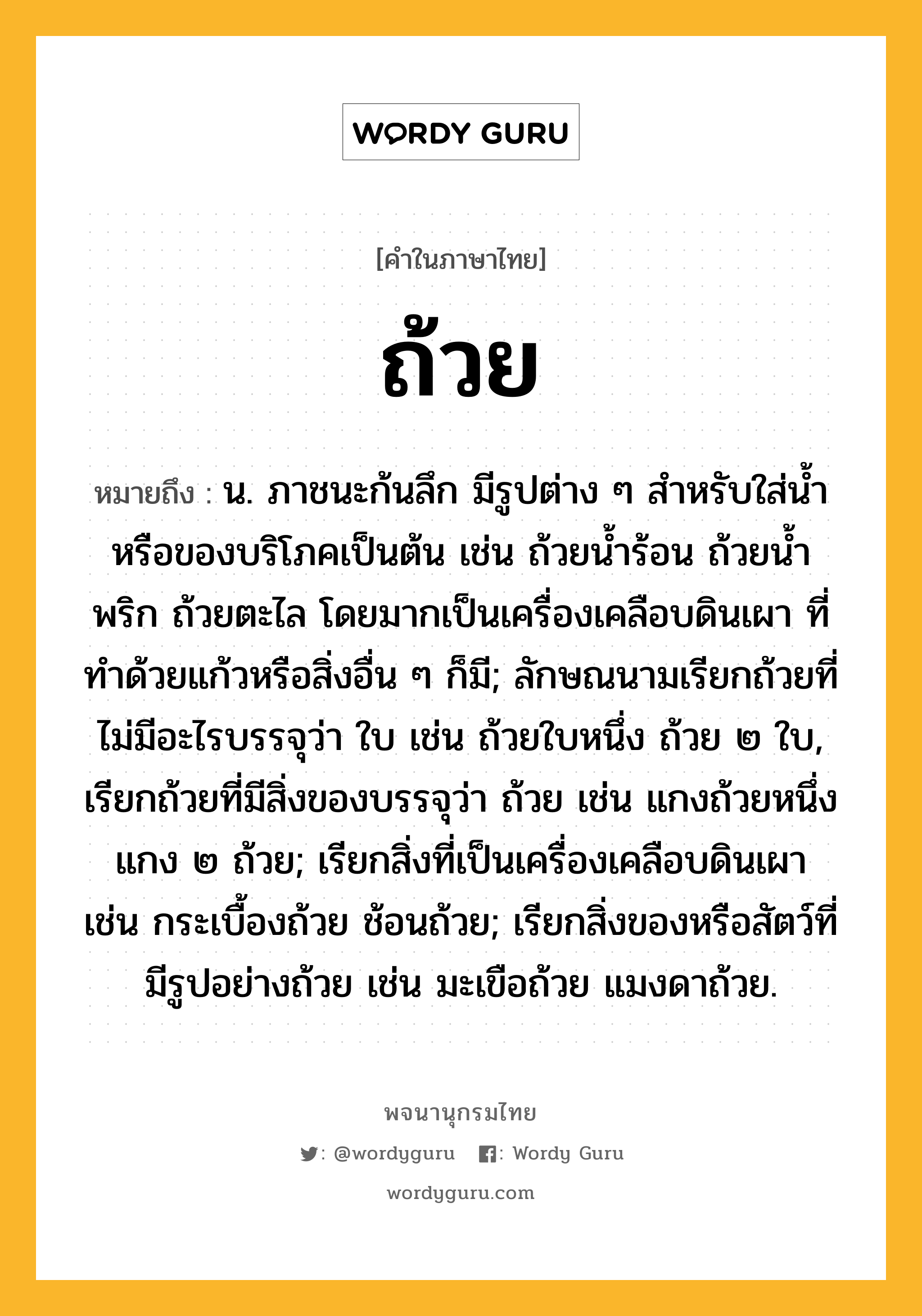 ถ้วย ความหมาย หมายถึงอะไร?, คำในภาษาไทย ถ้วย หมายถึง น. ภาชนะก้นลึก มีรูปต่าง ๆ สําหรับใส่น้ำหรือของบริโภคเป็นต้น เช่น ถ้วยนํ้าร้อน ถ้วยนํ้าพริก ถ้วยตะไล โดยมากเป็นเครื่องเคลือบดินเผา ที่ทําด้วยแก้วหรือสิ่งอื่น ๆ ก็มี; ลักษณนามเรียกถ้วยที่ไม่มีอะไรบรรจุว่า ใบ เช่น ถ้วยใบหนึ่ง ถ้วย ๒ ใบ, เรียกถ้วยที่มีสิ่งของบรรจุว่า ถ้วย เช่น แกงถ้วยหนึ่ง แกง ๒ ถ้วย; เรียกสิ่งที่เป็นเครื่องเคลือบดินเผา เช่น กระเบื้องถ้วย ช้อนถ้วย; เรียกสิ่งของหรือสัตว์ที่มีรูปอย่างถ้วย เช่น มะเขือถ้วย แมงดาถ้วย.