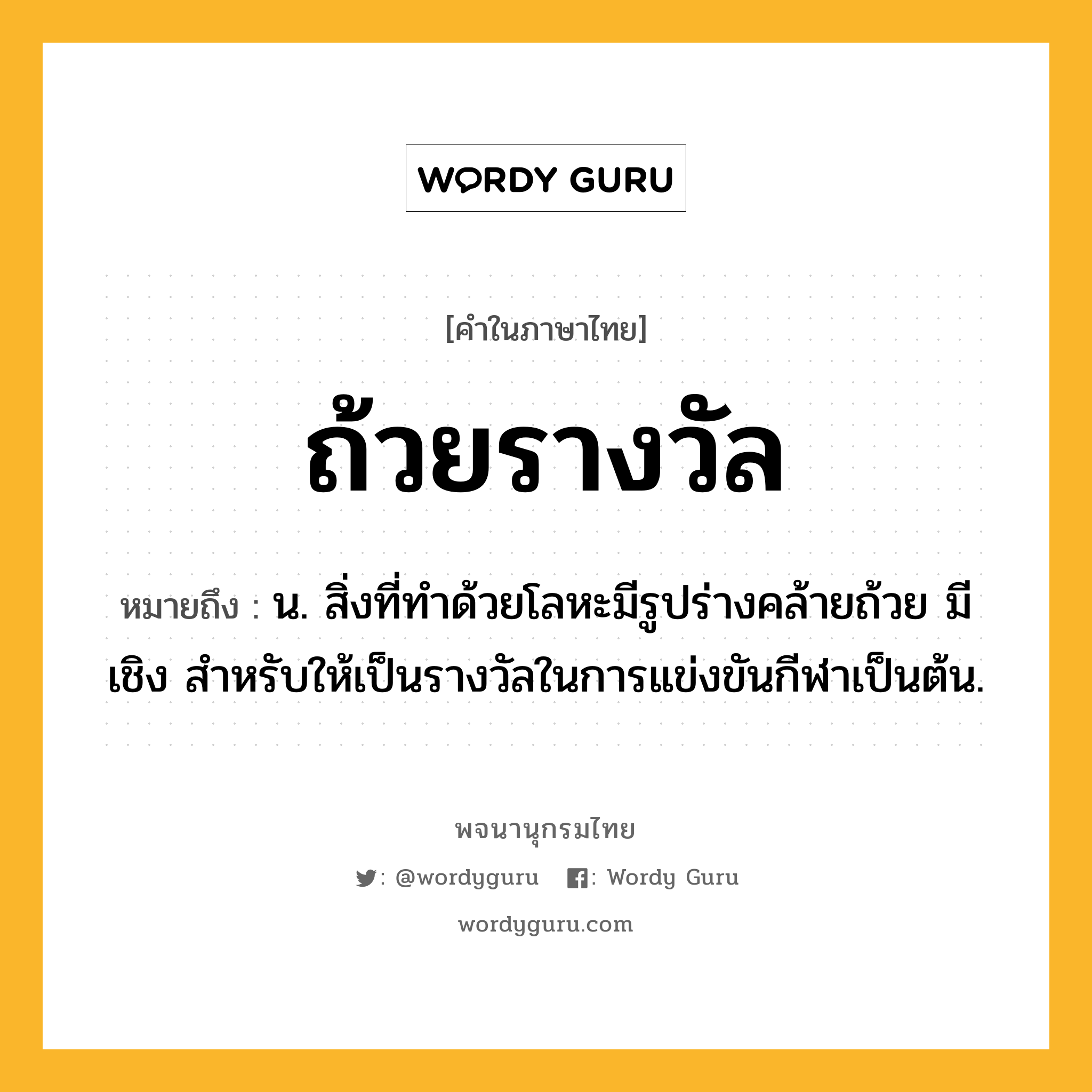 ถ้วยรางวัล ความหมาย หมายถึงอะไร?, คำในภาษาไทย ถ้วยรางวัล หมายถึง น. สิ่งที่ทําด้วยโลหะมีรูปร่างคล้ายถ้วย มีเชิง สําหรับให้เป็นรางวัลในการแข่งขันกีฬาเป็นต้น.