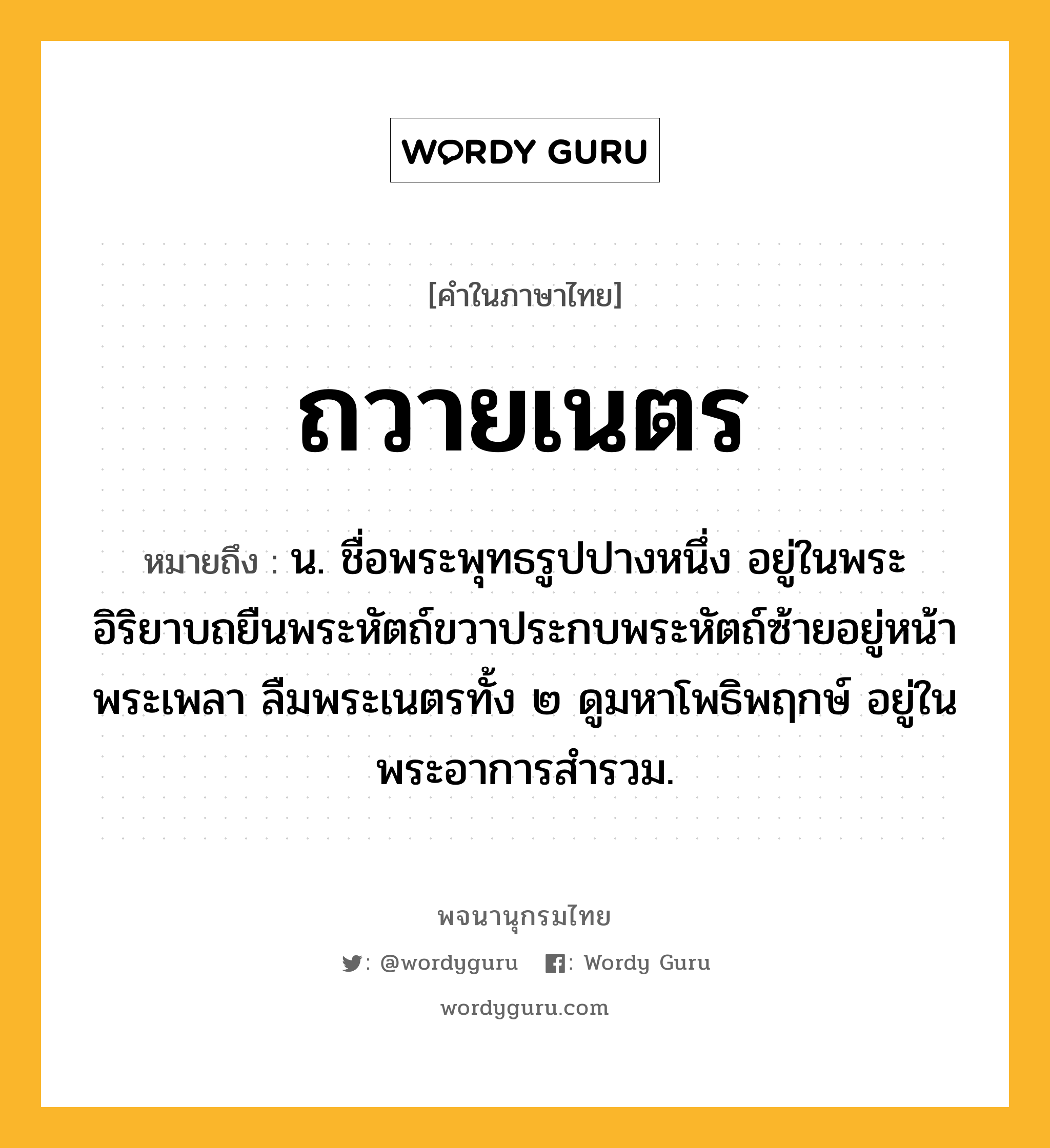 ถวายเนตร ความหมาย หมายถึงอะไร?, คำในภาษาไทย ถวายเนตร หมายถึง น. ชื่อพระพุทธรูปปางหนึ่ง อยู่ในพระอิริยาบถยืนพระหัตถ์ขวาประกบพระหัตถ์ซ้ายอยู่หน้าพระเพลา ลืมพระเนตรทั้ง ๒ ดูมหาโพธิพฤกษ์ อยู่ในพระอาการสํารวม.