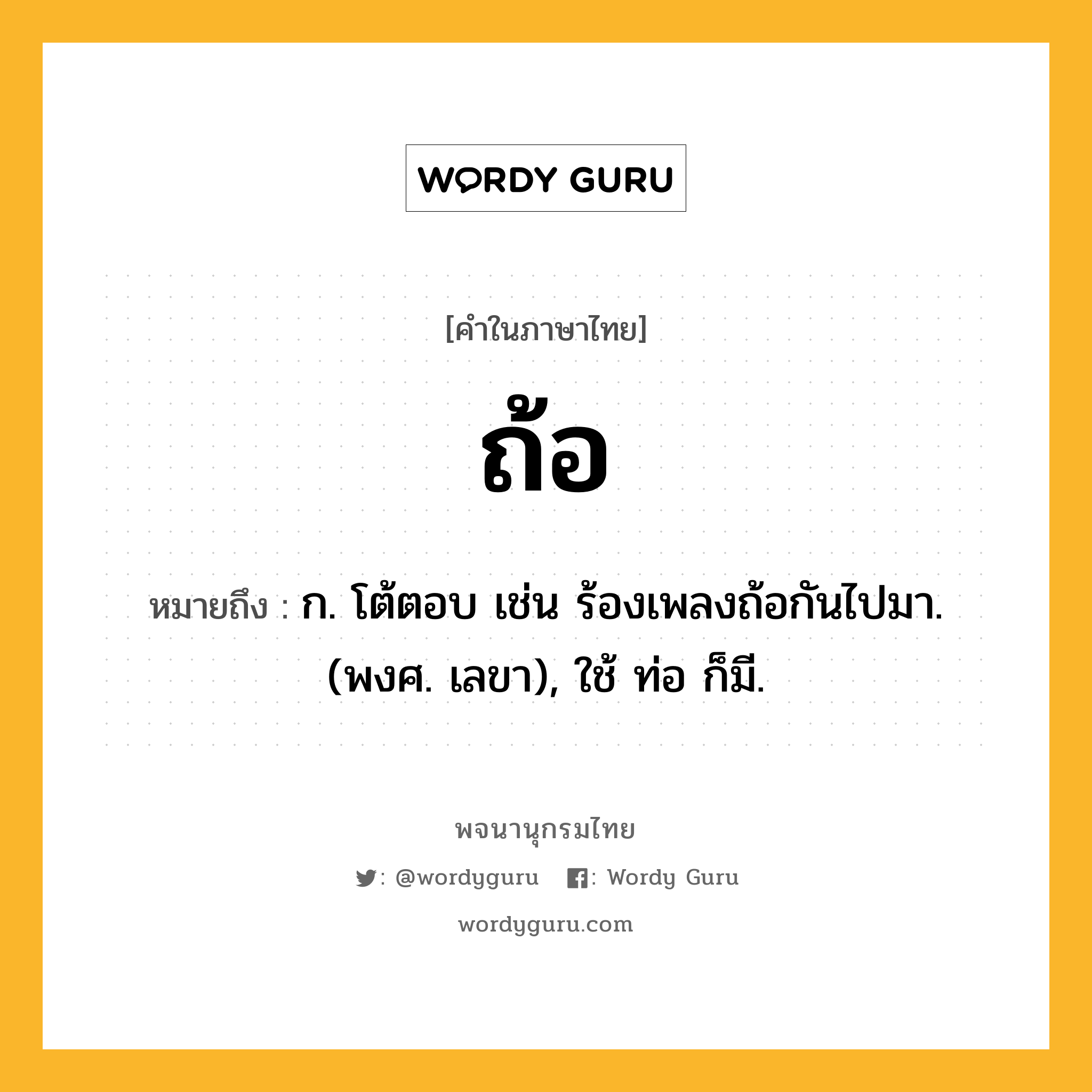 ถ้อ ความหมาย หมายถึงอะไร?, คำในภาษาไทย ถ้อ หมายถึง ก. โต้ตอบ เช่น ร้องเพลงถ้อกันไปมา. (พงศ. เลขา), ใช้ ท่อ ก็มี.