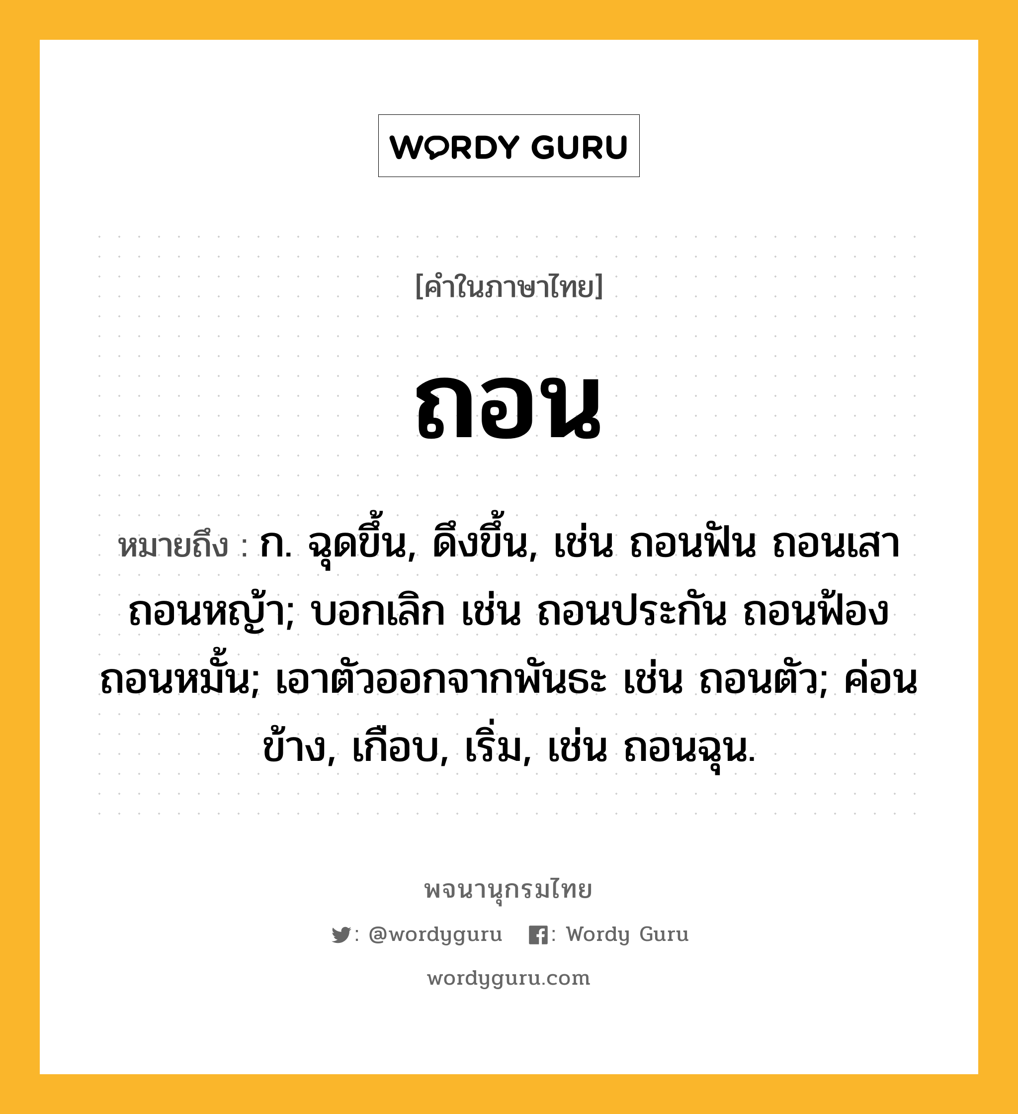 ถอน ความหมาย หมายถึงอะไร?, คำในภาษาไทย ถอน หมายถึง ก. ฉุดขึ้น, ดึงขึ้น, เช่น ถอนฟัน ถอนเสา ถอนหญ้า; บอกเลิก เช่น ถอนประกัน ถอนฟ้อง ถอนหมั้น; เอาตัวออกจากพันธะ เช่น ถอนตัว; ค่อนข้าง, เกือบ, เริ่ม, เช่น ถอนฉุน.