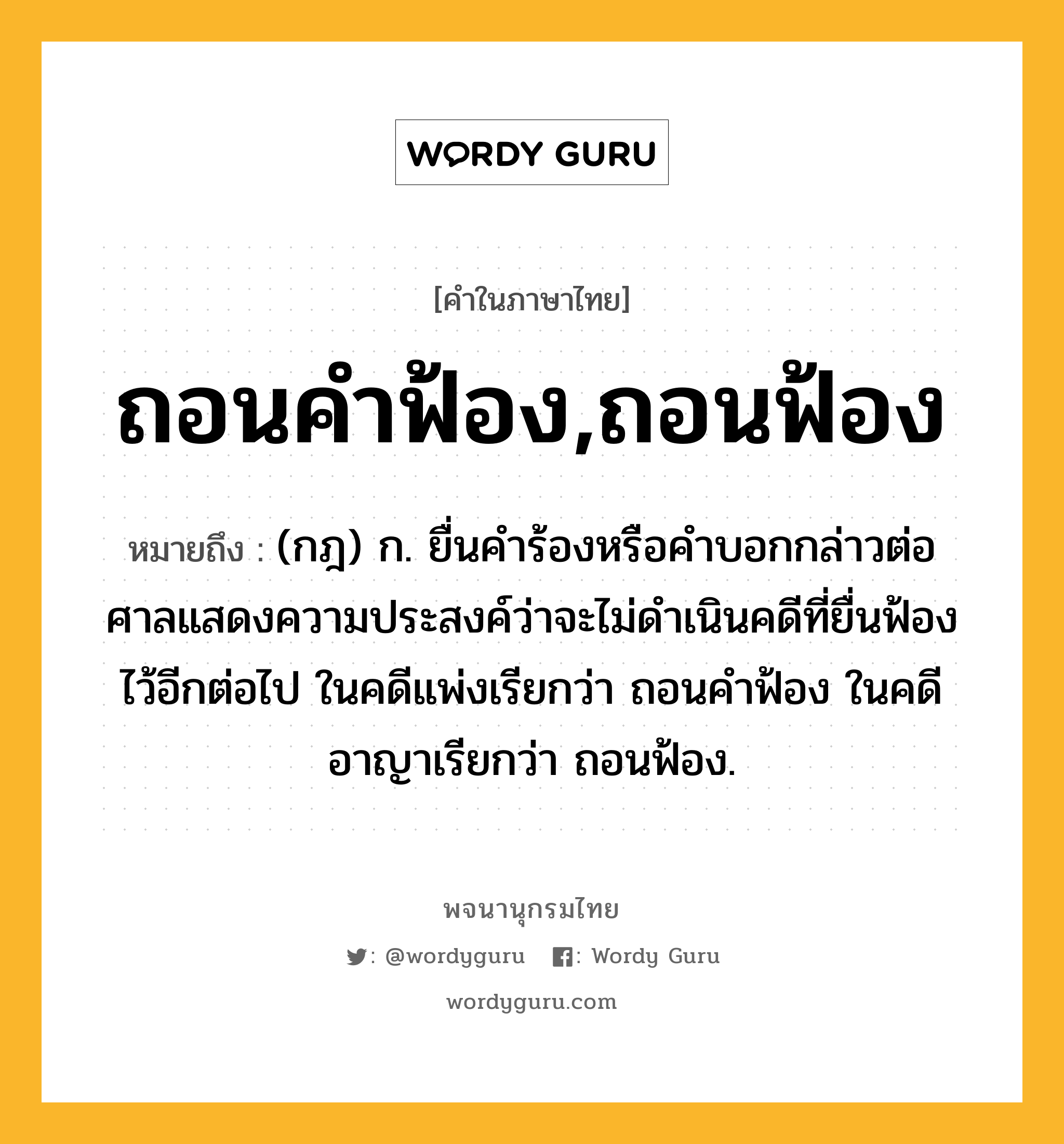 ถอนคำฟ้อง,ถอนฟ้อง ความหมาย หมายถึงอะไร?, คำในภาษาไทย ถอนคำฟ้อง,ถอนฟ้อง หมายถึง (กฎ) ก. ยื่นคำร้องหรือคำบอกกล่าวต่อศาลแสดงความประสงค์ว่าจะไม่ดำเนินคดีที่ยื่นฟ้องไว้อีกต่อไป ในคดีแพ่งเรียกว่า ถอนคำฟ้อง ในคดีอาญาเรียกว่า ถอนฟ้อง.