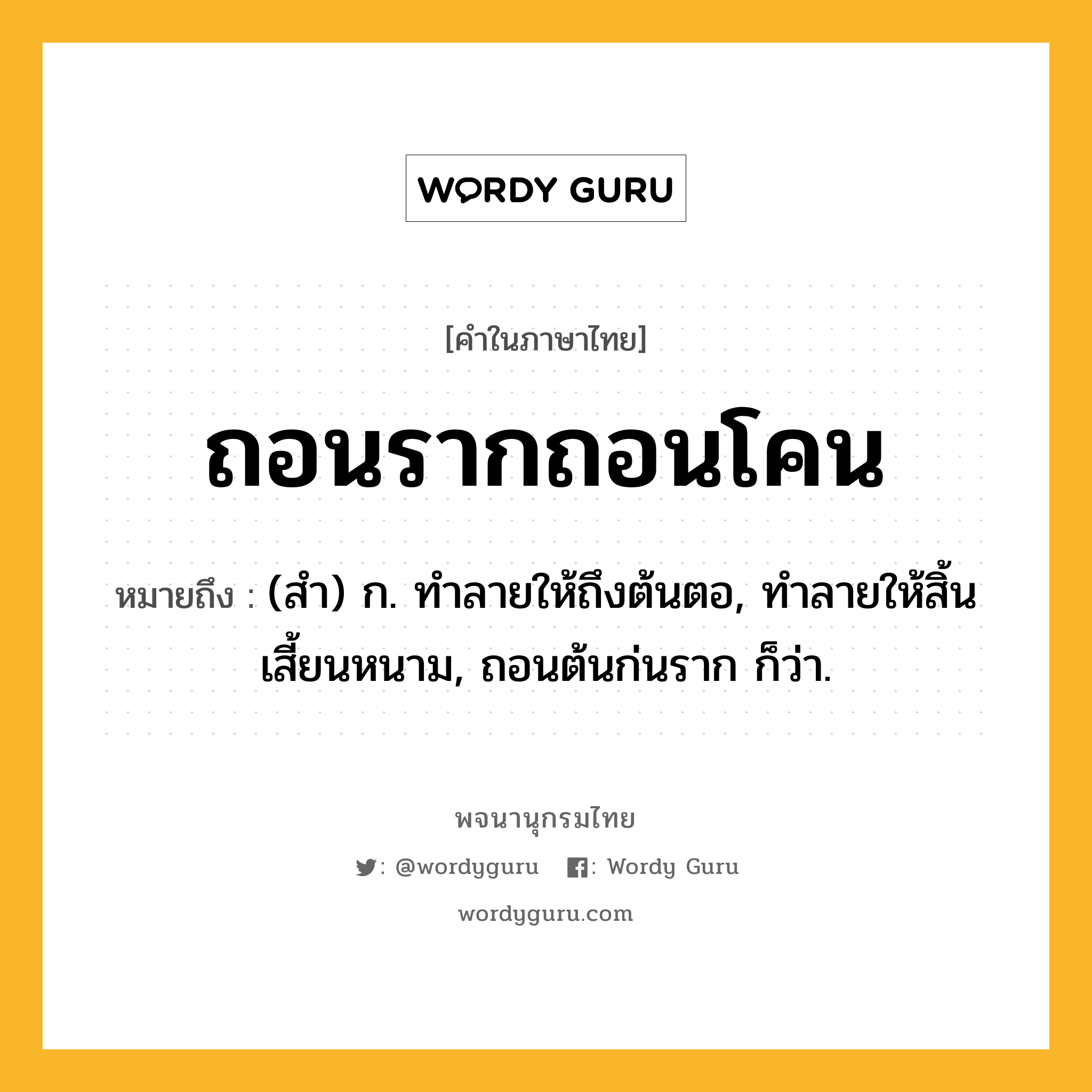 ถอนรากถอนโคน ความหมาย หมายถึงอะไร?, คำในภาษาไทย ถอนรากถอนโคน หมายถึง (สำ) ก. ทำลายให้ถึงต้นตอ, ทำลายให้สิ้นเสี้ยนหนาม, ถอนต้นก่นราก ก็ว่า.