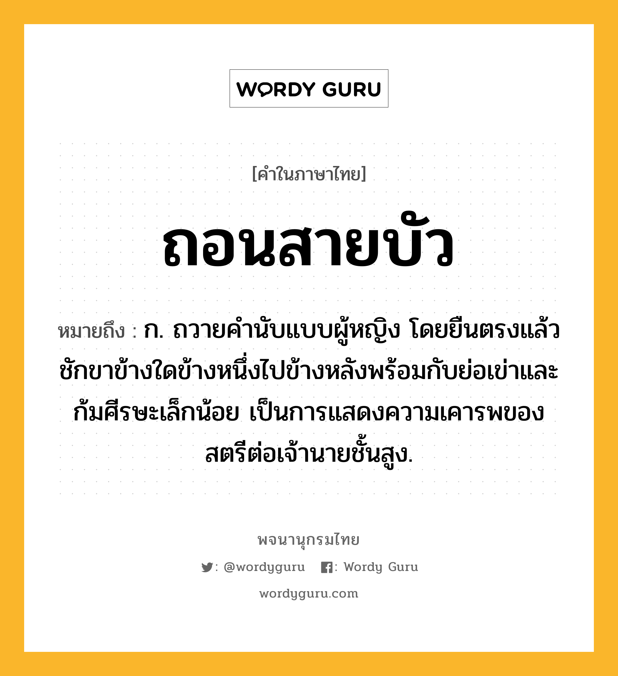 ถอนสายบัว ความหมาย หมายถึงอะไร?, คำในภาษาไทย ถอนสายบัว หมายถึง ก. ถวายคํานับแบบผู้หญิง โดยยืนตรงแล้วชักขาข้างใดข้างหนึ่งไปข้างหลังพร้อมกับย่อเข่าและก้มศีรษะเล็กน้อย เป็นการแสดงความเคารพของสตรีต่อเจ้านายชั้นสูง.