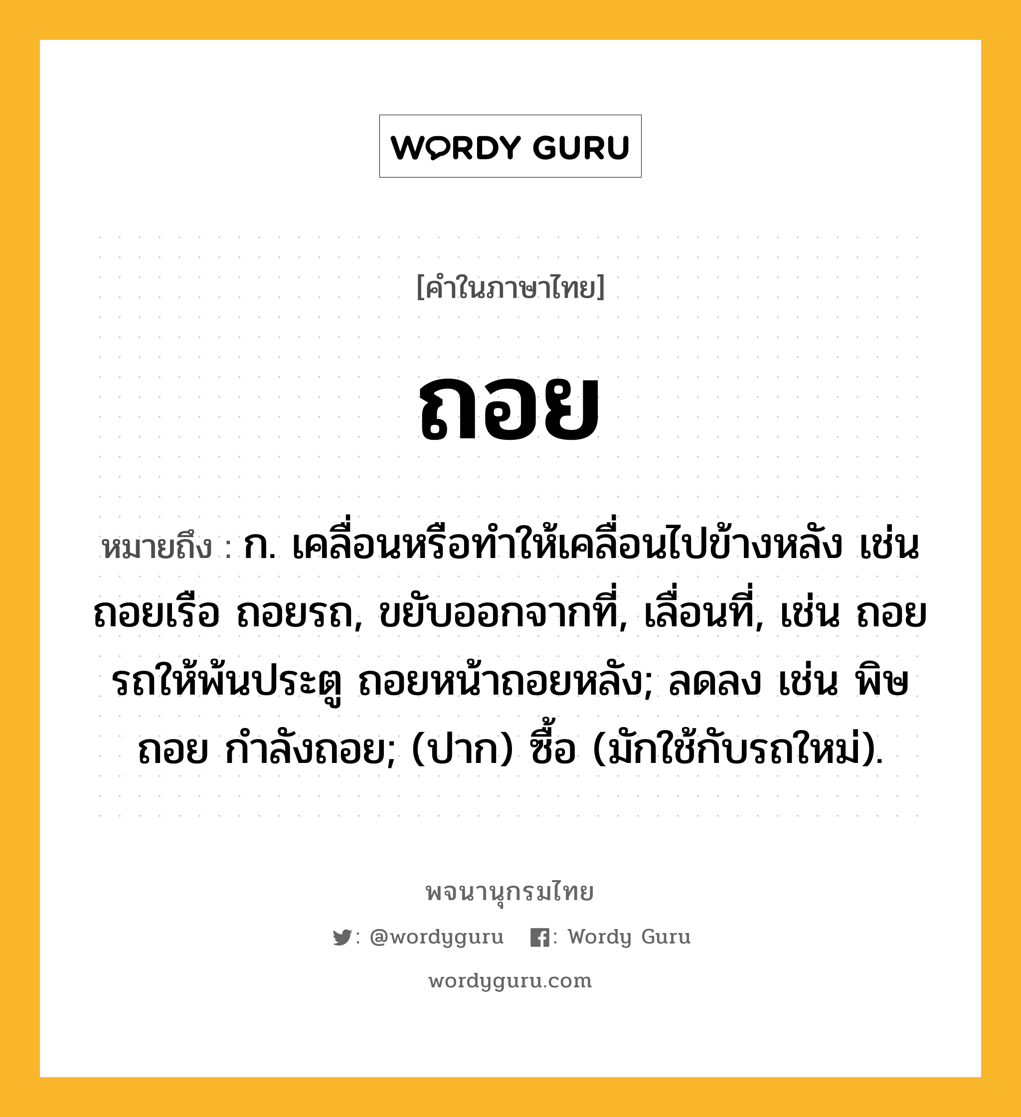 ถอย ความหมาย หมายถึงอะไร?, คำในภาษาไทย ถอย หมายถึง ก. เคลื่อนหรือทําให้เคลื่อนไปข้างหลัง เช่น ถอยเรือ ถอยรถ, ขยับออกจากที่, เลื่อนที่, เช่น ถอยรถให้พ้นประตู ถอยหน้าถอยหลัง; ลดลง เช่น พิษถอย กําลังถอย; (ปาก) ซื้อ (มักใช้กับรถใหม่).