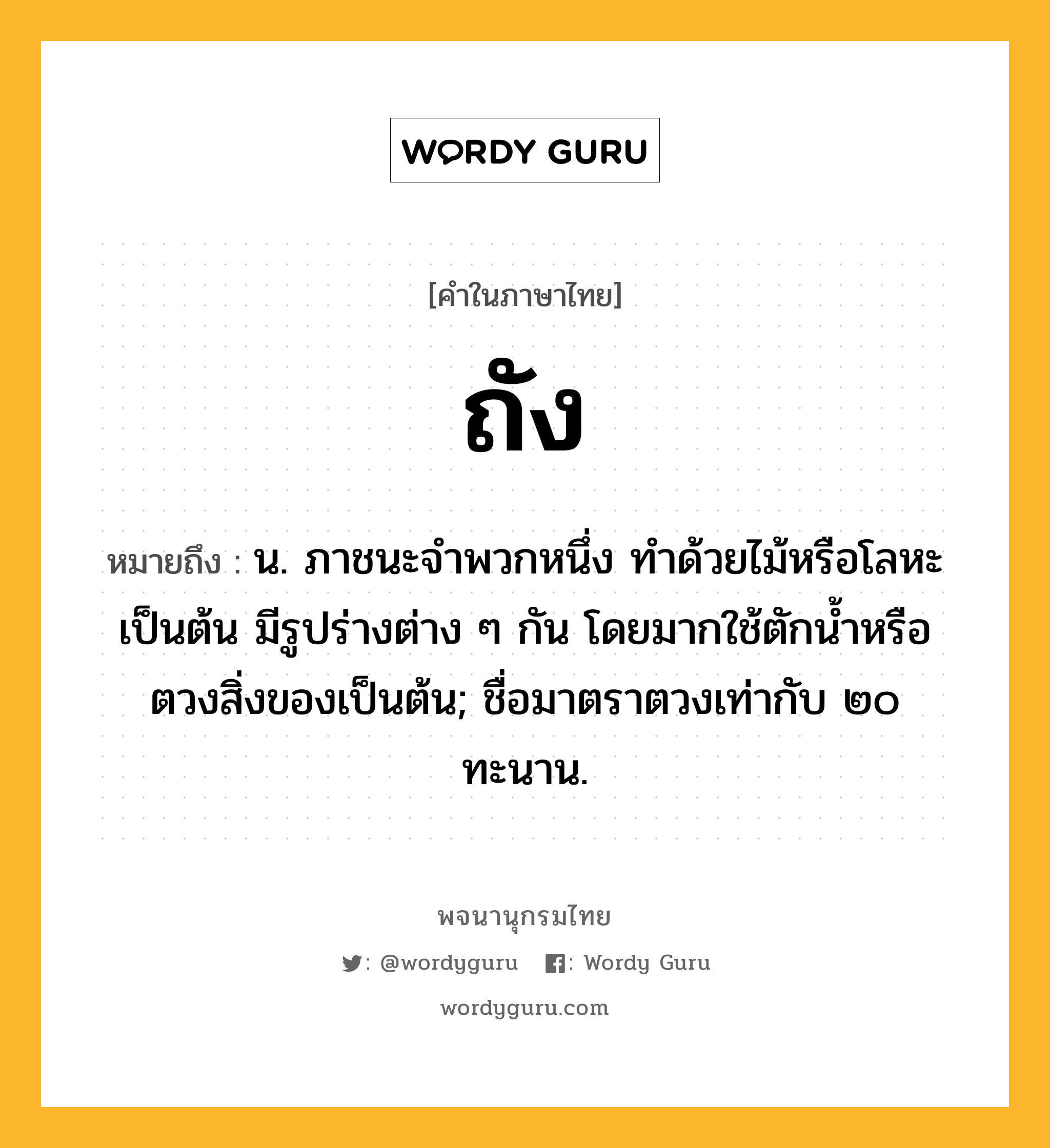 ถัง ความหมาย หมายถึงอะไร?, คำในภาษาไทย ถัง หมายถึง น. ภาชนะจําพวกหนึ่ง ทําด้วยไม้หรือโลหะเป็นต้น มีรูปร่างต่าง ๆ กัน โดยมากใช้ตักนํ้าหรือตวงสิ่งของเป็นต้น; ชื่อมาตราตวงเท่ากับ ๒๐ ทะนาน.