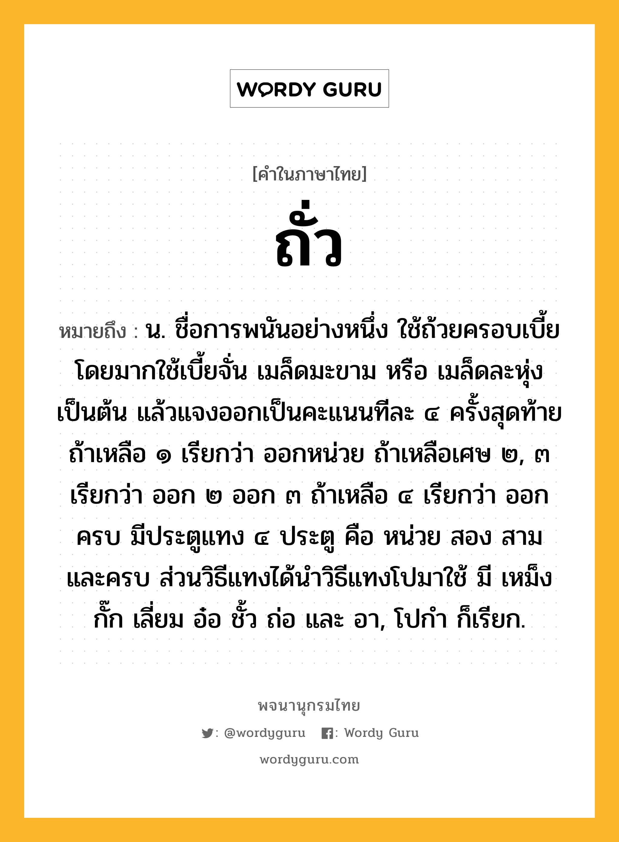 ถั่ว ความหมาย หมายถึงอะไร?, คำในภาษาไทย ถั่ว หมายถึง น. ชื่อการพนันอย่างหนึ่ง ใช้ถ้วยครอบเบี้ย โดยมากใช้เบี้ยจั่น เมล็ดมะขาม หรือ เมล็ดละหุ่งเป็นต้น แล้วแจงออกเป็นคะแนนทีละ ๔ ครั้งสุดท้ายถ้าเหลือ ๑ เรียกว่า ออกหน่วย ถ้าเหลือเศษ ๒, ๓ เรียกว่า ออก ๒ ออก ๓ ถ้าเหลือ ๔ เรียกว่า ออกครบ มีประตูแทง ๔ ประตู คือ หน่วย สอง สาม และครบ ส่วนวิธีแทงได้นำวิธีแทงโปมาใช้ มี เหม็ง กั๊ก เลี่ยม อ๋อ ชั้ว ถ่อ และ อา, โปกํา ก็เรียก.