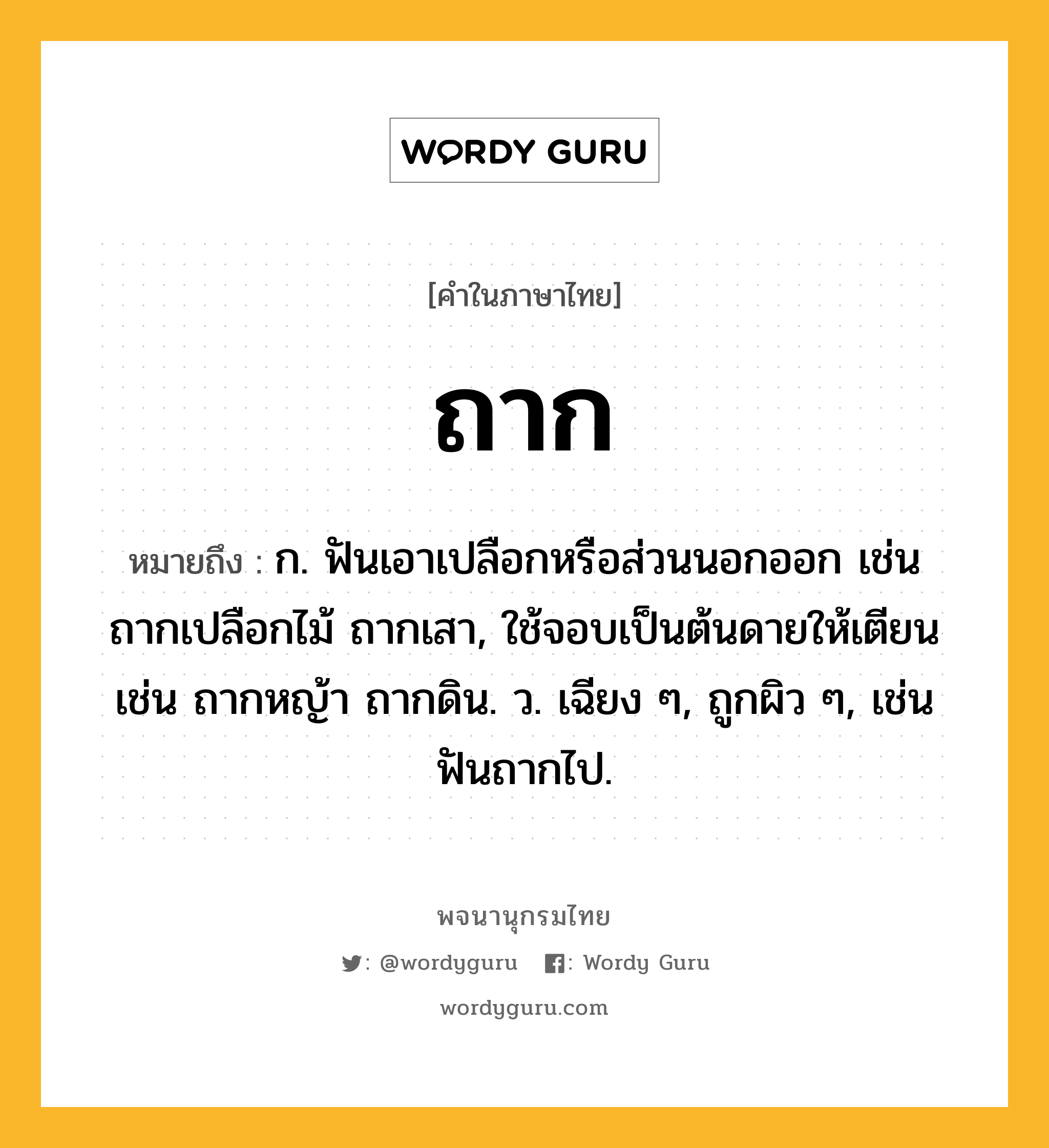 ถาก ความหมาย หมายถึงอะไร?, คำในภาษาไทย ถาก หมายถึง ก. ฟันเอาเปลือกหรือส่วนนอกออก เช่น ถากเปลือกไม้ ถากเสา, ใช้จอบเป็นต้นดายให้เตียน เช่น ถากหญ้า ถากดิน. ว. เฉียง ๆ, ถูกผิว ๆ, เช่น ฟันถากไป.