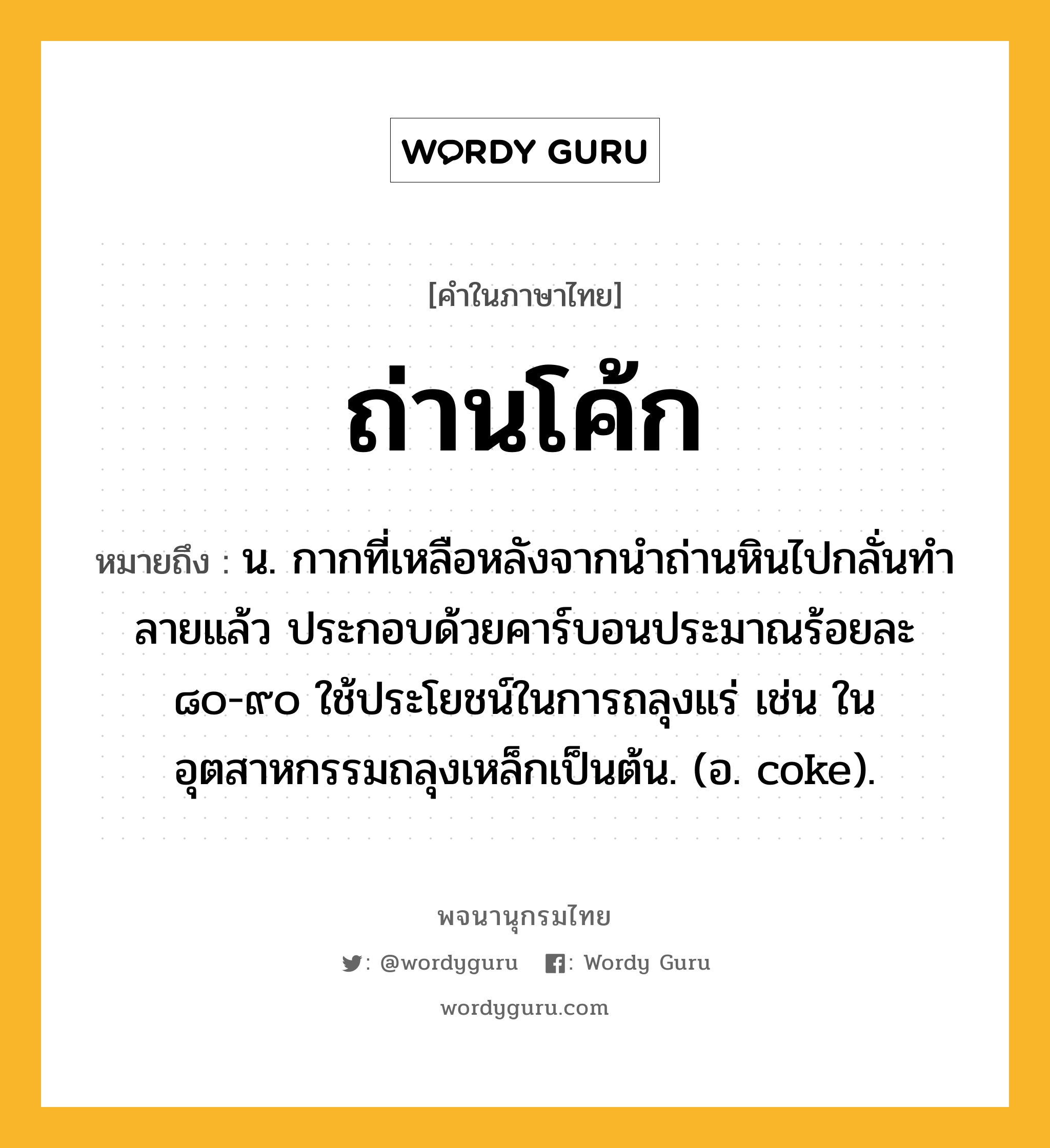 ถ่านโค้ก ความหมาย หมายถึงอะไร?, คำในภาษาไทย ถ่านโค้ก หมายถึง น. กากที่เหลือหลังจากนําถ่านหินไปกลั่นทําลายแล้ว ประกอบด้วยคาร์บอนประมาณร้อยละ ๘๐-๙๐ ใช้ประโยชน์ในการถลุงแร่ เช่น ในอุตสาหกรรมถลุงเหล็กเป็นต้น. (อ. coke).