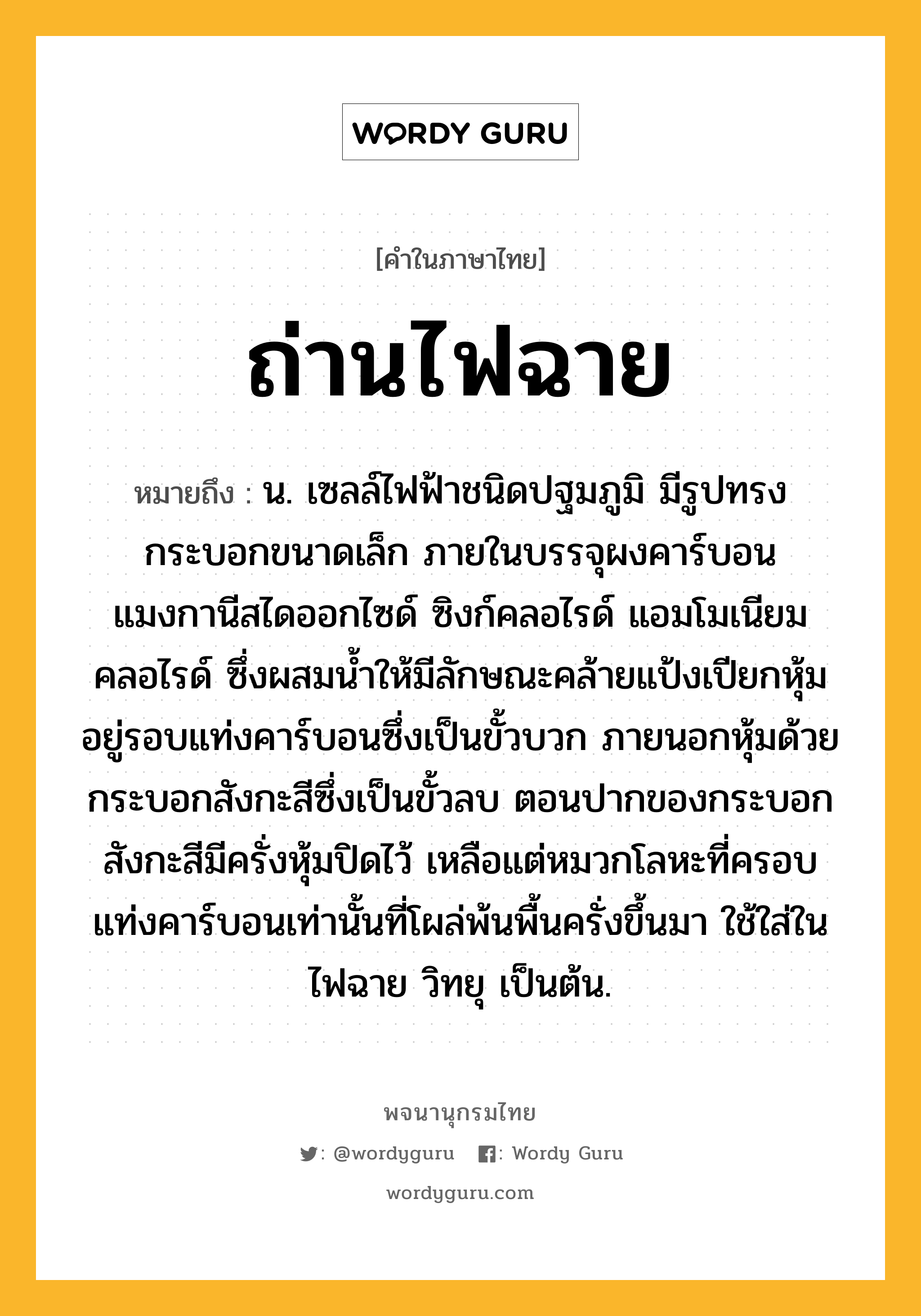 ถ่านไฟฉาย ความหมาย หมายถึงอะไร?, คำในภาษาไทย ถ่านไฟฉาย หมายถึง น. เซลล์ไฟฟ้าชนิดปฐมภูมิ มีรูปทรงกระบอกขนาดเล็ก ภายในบรรจุผงคาร์บอน แมงกานีสไดออกไซด์ ซิงก์คลอไรด์ แอมโมเนียมคลอไรด์ ซึ่งผสมนํ้าให้มีลักษณะคล้ายแป้งเปียกหุ้มอยู่รอบแท่งคาร์บอนซึ่งเป็นขั้วบวก ภายนอกหุ้มด้วยกระบอกสังกะสีซึ่งเป็นขั้วลบ ตอนปากของกระบอกสังกะสีมีครั่งหุ้มปิดไว้ เหลือแต่หมวกโลหะที่ครอบแท่งคาร์บอนเท่านั้นที่โผล่พ้นพื้นครั่งขึ้นมา ใช้ใส่ในไฟฉาย วิทยุ เป็นต้น.