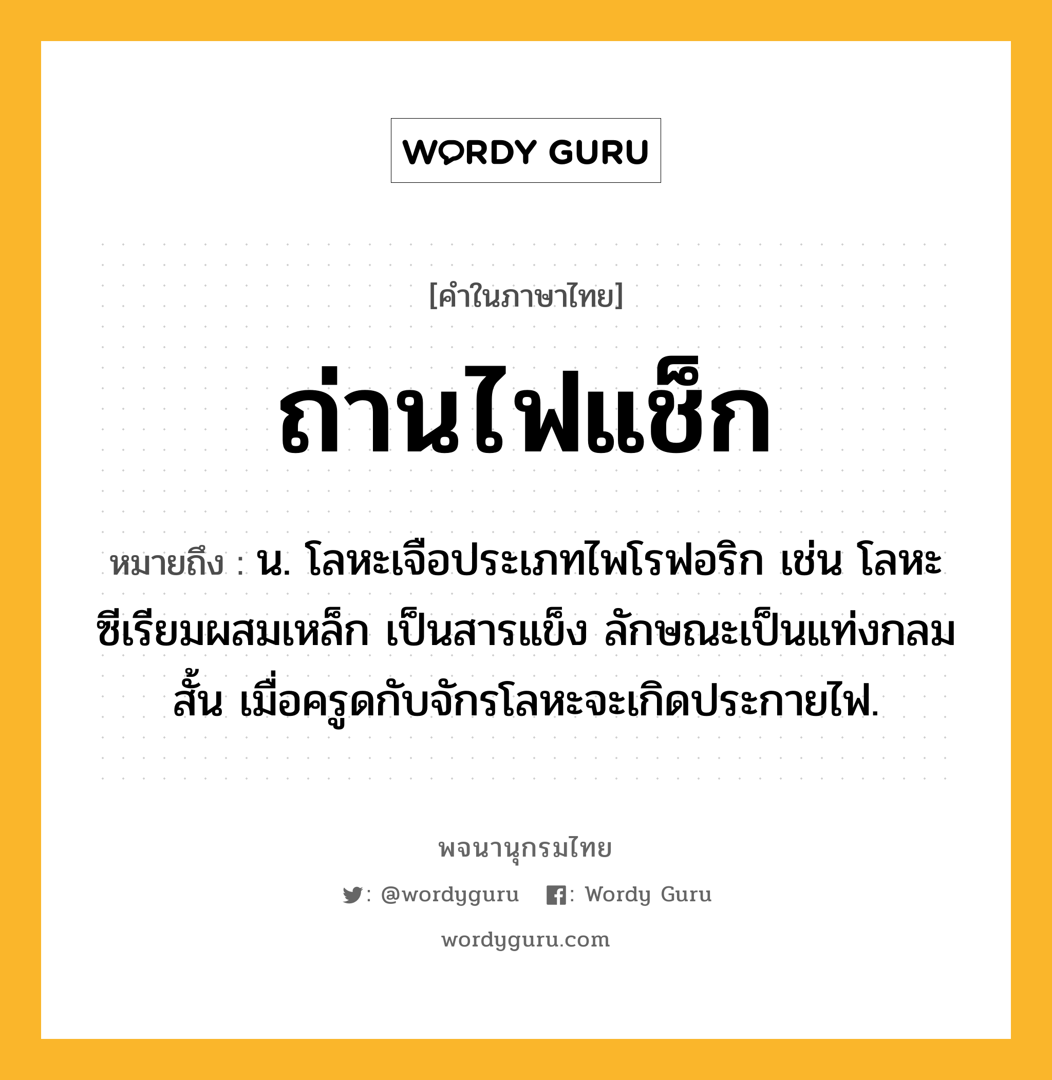 ถ่านไฟแช็ก ความหมาย หมายถึงอะไร?, คำในภาษาไทย ถ่านไฟแช็ก หมายถึง น. โลหะเจือประเภทไพโรฟอริก เช่น โลหะซีเรียมผสมเหล็ก เป็นสารแข็ง ลักษณะเป็นแท่งกลมสั้น เมื่อครูดกับจักรโลหะจะเกิดประกายไฟ.