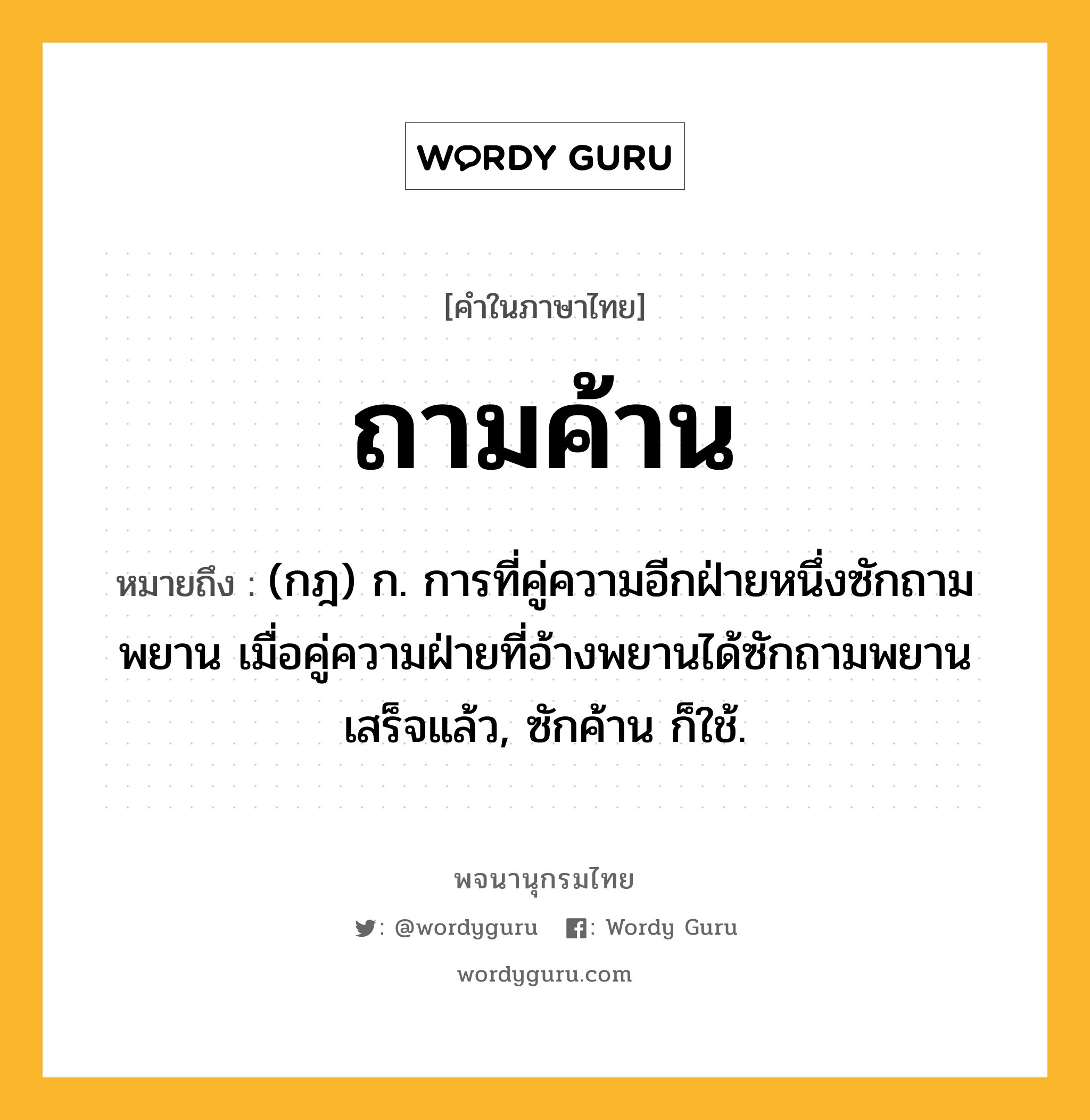 ถามค้าน ความหมาย หมายถึงอะไร?, คำในภาษาไทย ถามค้าน หมายถึง (กฎ) ก. การที่คู่ความอีกฝ่ายหนึ่งซักถามพยาน เมื่อคู่ความฝ่ายที่อ้างพยานได้ซักถามพยานเสร็จแล้ว, ซักค้าน ก็ใช้.