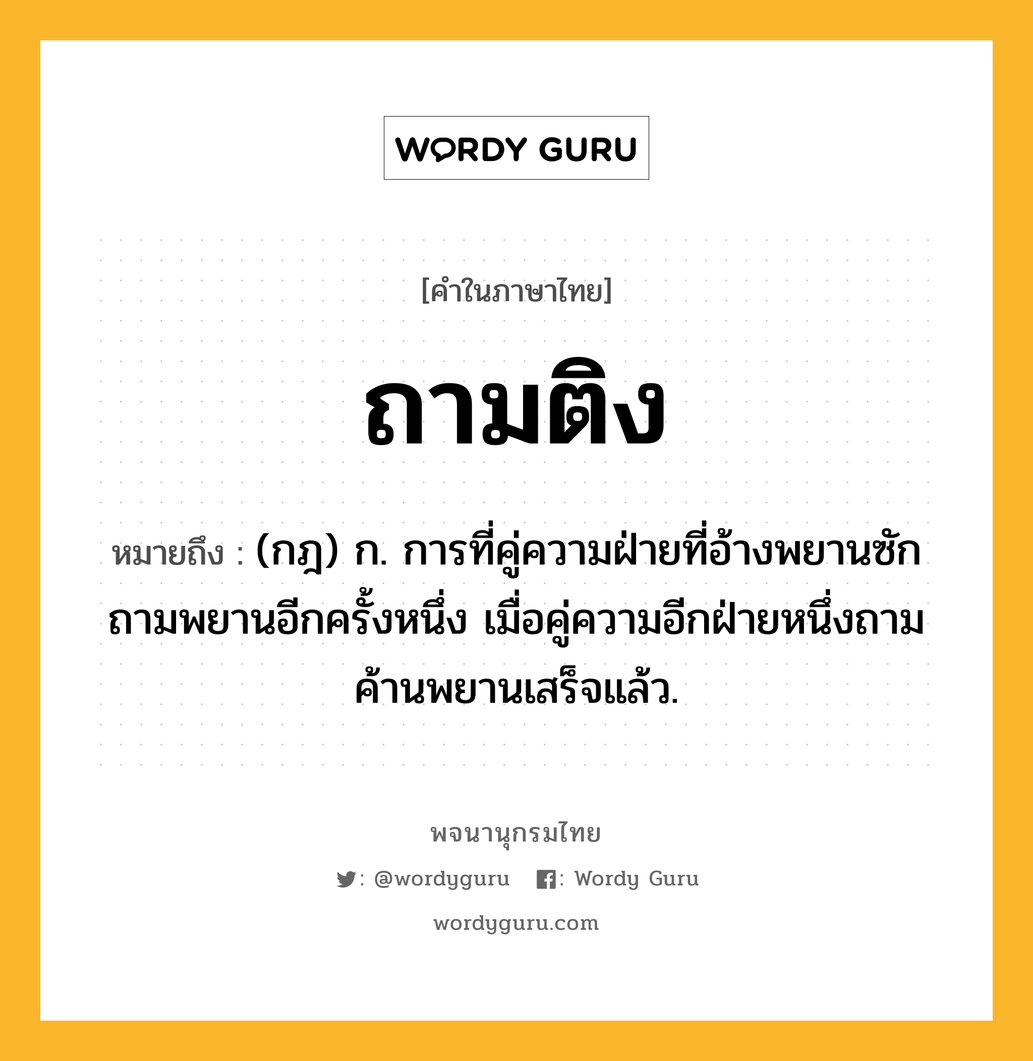 ถามติง ความหมาย หมายถึงอะไร?, คำในภาษาไทย ถามติง หมายถึง (กฎ) ก. การที่คู่ความฝ่ายที่อ้างพยานซักถามพยานอีกครั้งหนึ่ง เมื่อคู่ความอีกฝ่ายหนึ่งถามค้านพยานเสร็จแล้ว.