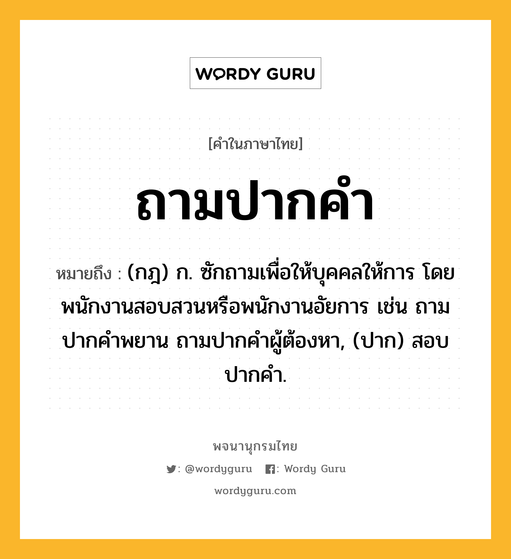 ถามปากคำ ความหมาย หมายถึงอะไร?, คำในภาษาไทย ถามปากคำ หมายถึง (กฎ) ก. ซักถามเพื่อให้บุคคลให้การ โดยพนักงานสอบสวนหรือพนักงานอัยการ เช่น ถามปากคําพยาน ถามปากคําผู้ต้องหา, (ปาก) สอบปากคํา.