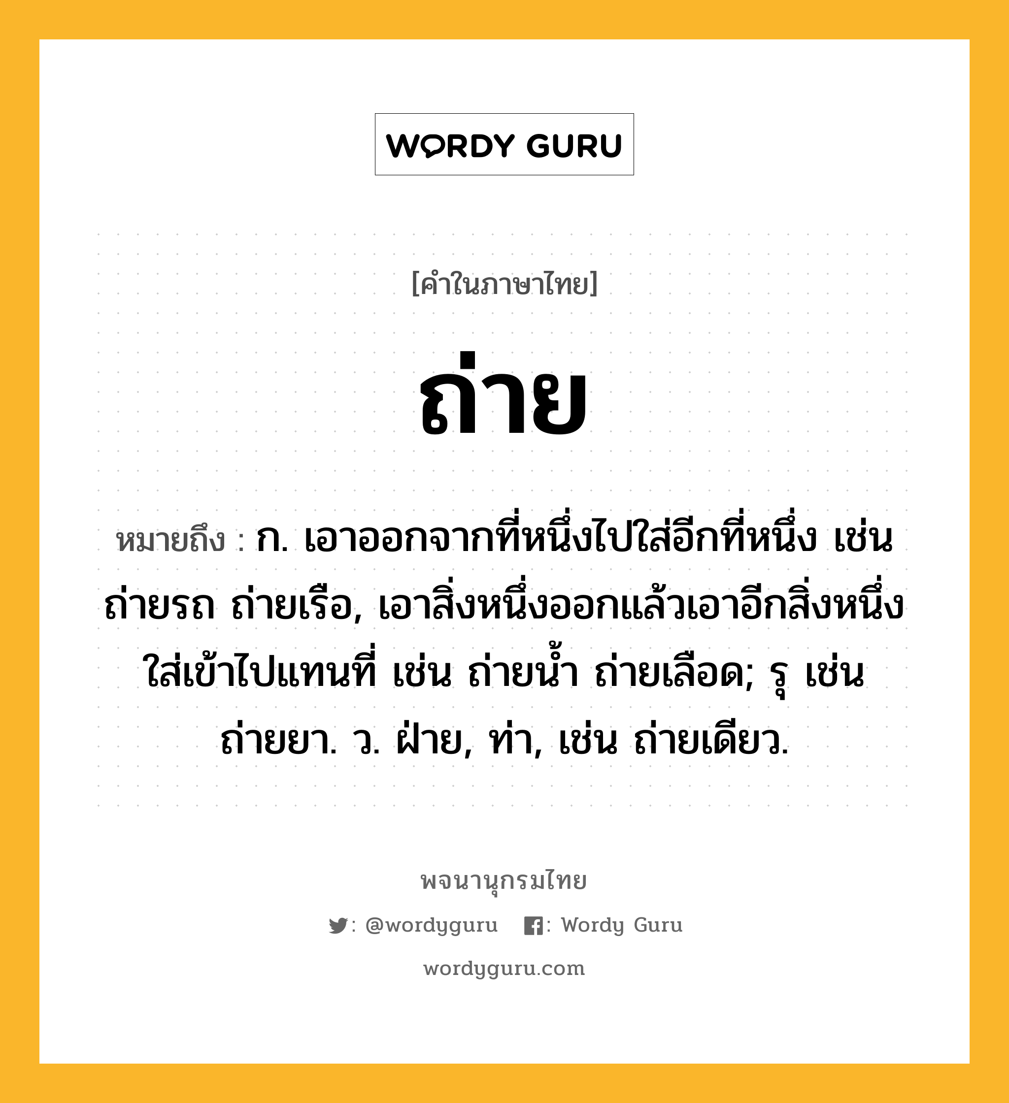 ถ่าย ความหมาย หมายถึงอะไร?, คำในภาษาไทย ถ่าย หมายถึง ก. เอาออกจากที่หนึ่งไปใส่อีกที่หนึ่ง เช่น ถ่ายรถ ถ่ายเรือ, เอาสิ่งหนึ่งออกแล้วเอาอีกสิ่งหนึ่งใส่เข้าไปแทนที่ เช่น ถ่ายนํ้า ถ่ายเลือด; รุ เช่น ถ่ายยา. ว. ฝ่าย, ท่า, เช่น ถ่ายเดียว.