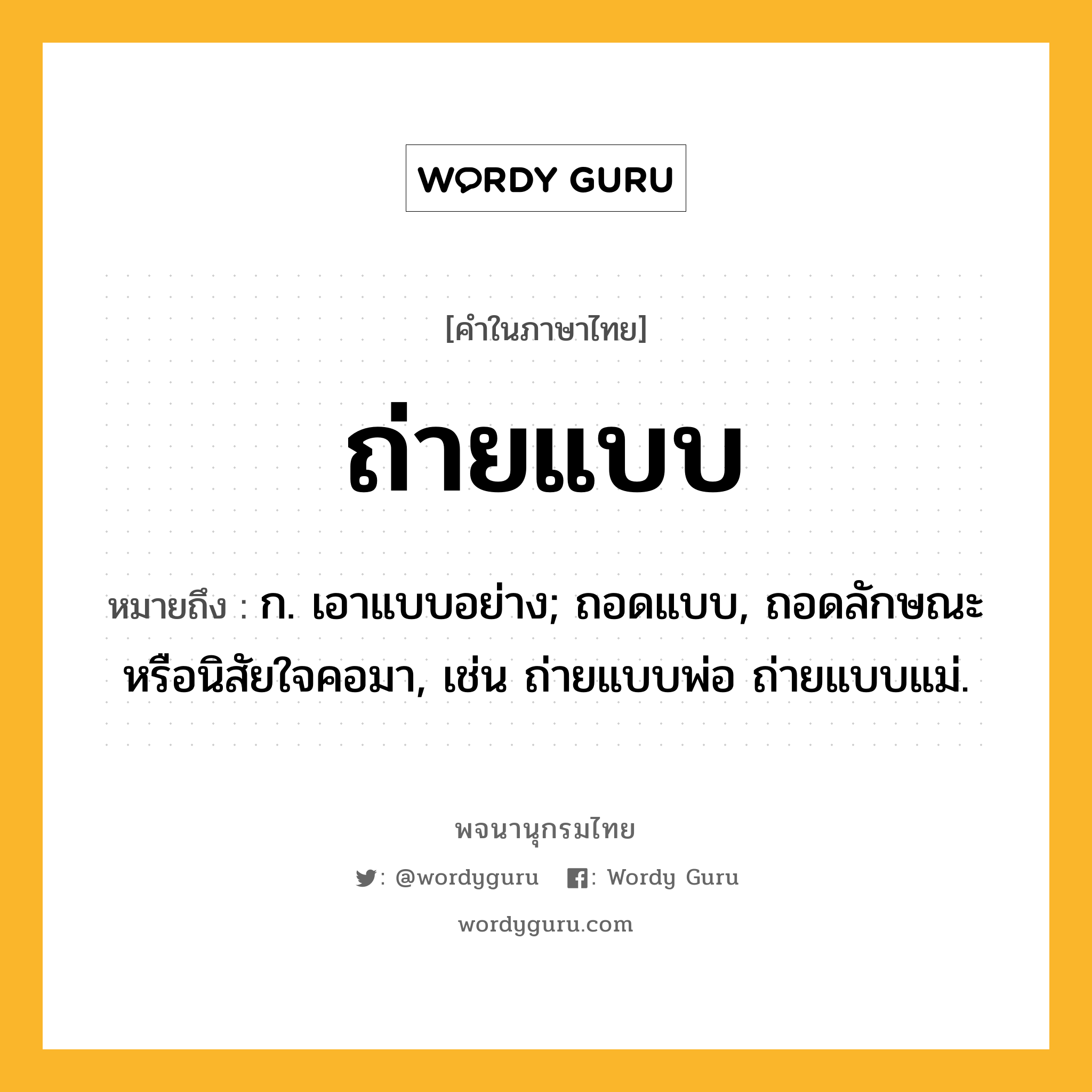 ถ่ายแบบ ความหมาย หมายถึงอะไร?, คำในภาษาไทย ถ่ายแบบ หมายถึง ก. เอาแบบอย่าง; ถอดแบบ, ถอดลักษณะหรือนิสัยใจคอมา, เช่น ถ่ายแบบพ่อ ถ่ายแบบแม่.