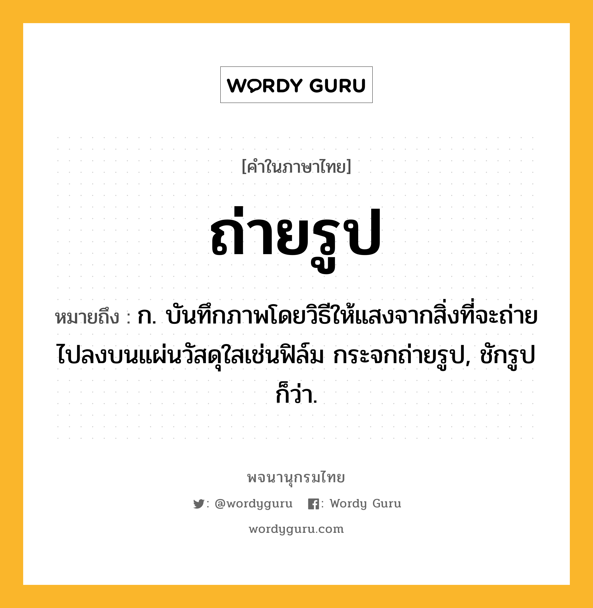 ถ่ายรูป ความหมาย หมายถึงอะไร?, คำในภาษาไทย ถ่ายรูป หมายถึง ก. บันทึกภาพโดยวิธีให้แสงจากสิ่งที่จะถ่ายไปลงบนแผ่นวัสดุใสเช่นฟิล์ม กระจกถ่ายรูป, ชักรูป ก็ว่า.