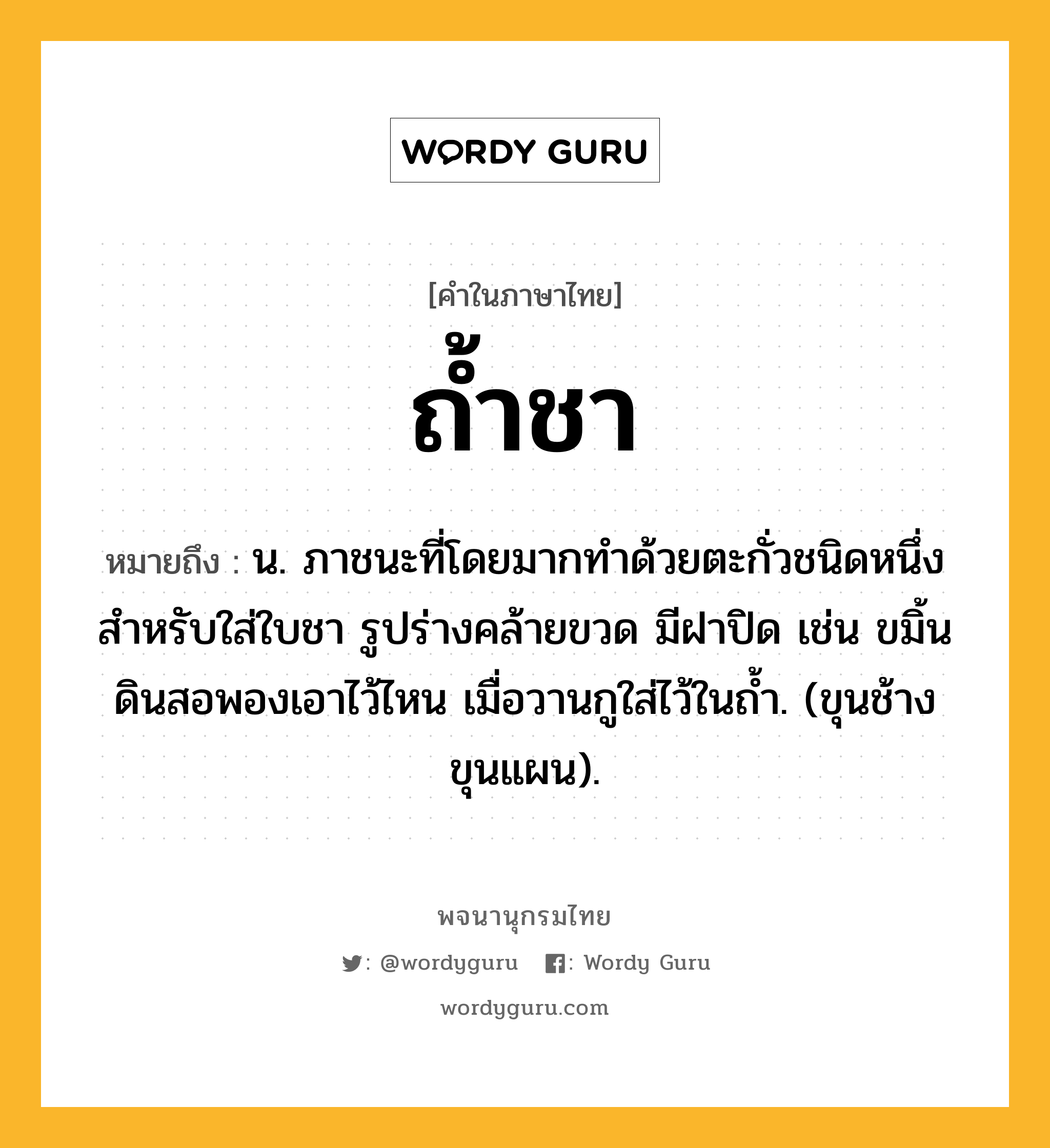 ถ้ำชา ความหมาย หมายถึงอะไร?, คำในภาษาไทย ถ้ำชา หมายถึง น. ภาชนะที่โดยมากทําด้วยตะกั่วชนิดหนึ่ง สําหรับใส่ใบชา รูปร่างคล้ายขวด มีฝาปิด เช่น ขมิ้นดินสอพองเอาไว้ไหน เมื่อวานกูใส่ไว้ในถํ้า. (ขุนช้างขุนแผน).