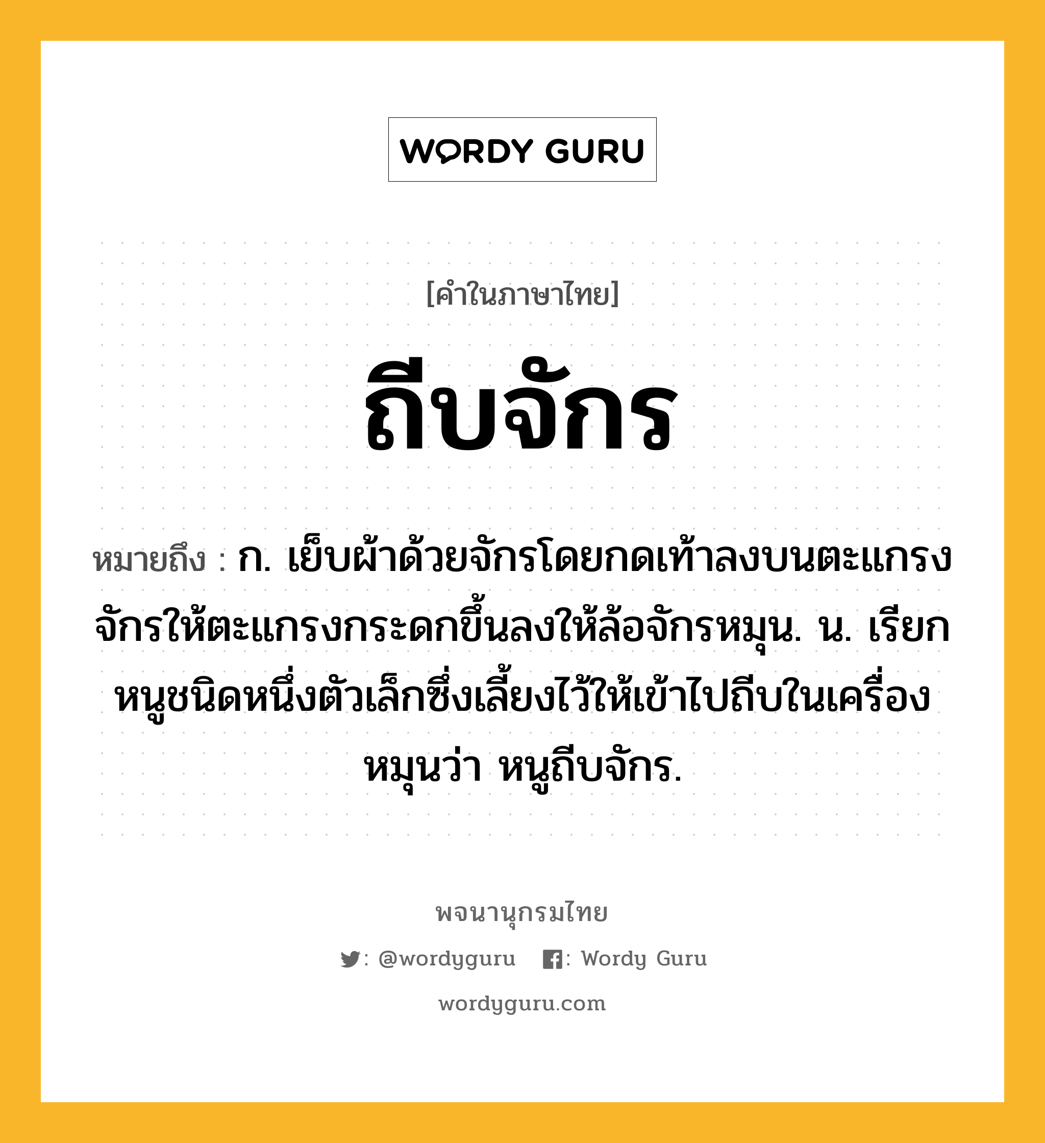 ถีบจักร ความหมาย หมายถึงอะไร?, คำในภาษาไทย ถีบจักร หมายถึง ก. เย็บผ้าด้วยจักรโดยกดเท้าลงบนตะแกรงจักรให้ตะแกรงกระดกขึ้นลงให้ล้อจักรหมุน. น. เรียกหนูชนิดหนึ่งตัวเล็กซึ่งเลี้ยงไว้ให้เข้าไปถีบในเครื่องหมุนว่า หนูถีบจักร.