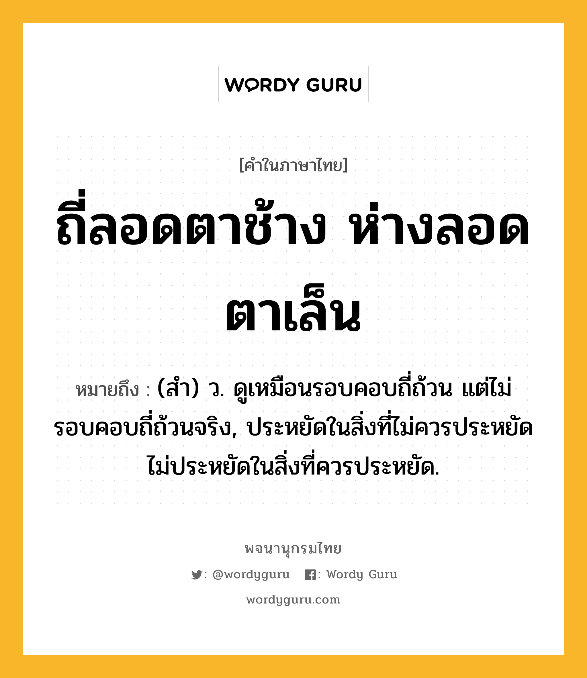 ถี่ลอดตาช้าง ห่างลอดตาเล็น ความหมาย หมายถึงอะไร?, คำในภาษาไทย ถี่ลอดตาช้าง ห่างลอดตาเล็น หมายถึง (สํา) ว. ดูเหมือนรอบคอบถี่ถ้วน แต่ไม่รอบคอบถี่ถ้วนจริง, ประหยัดในสิ่งที่ไม่ควรประหยัด ไม่ประหยัดในสิ่งที่ควรประหยัด.