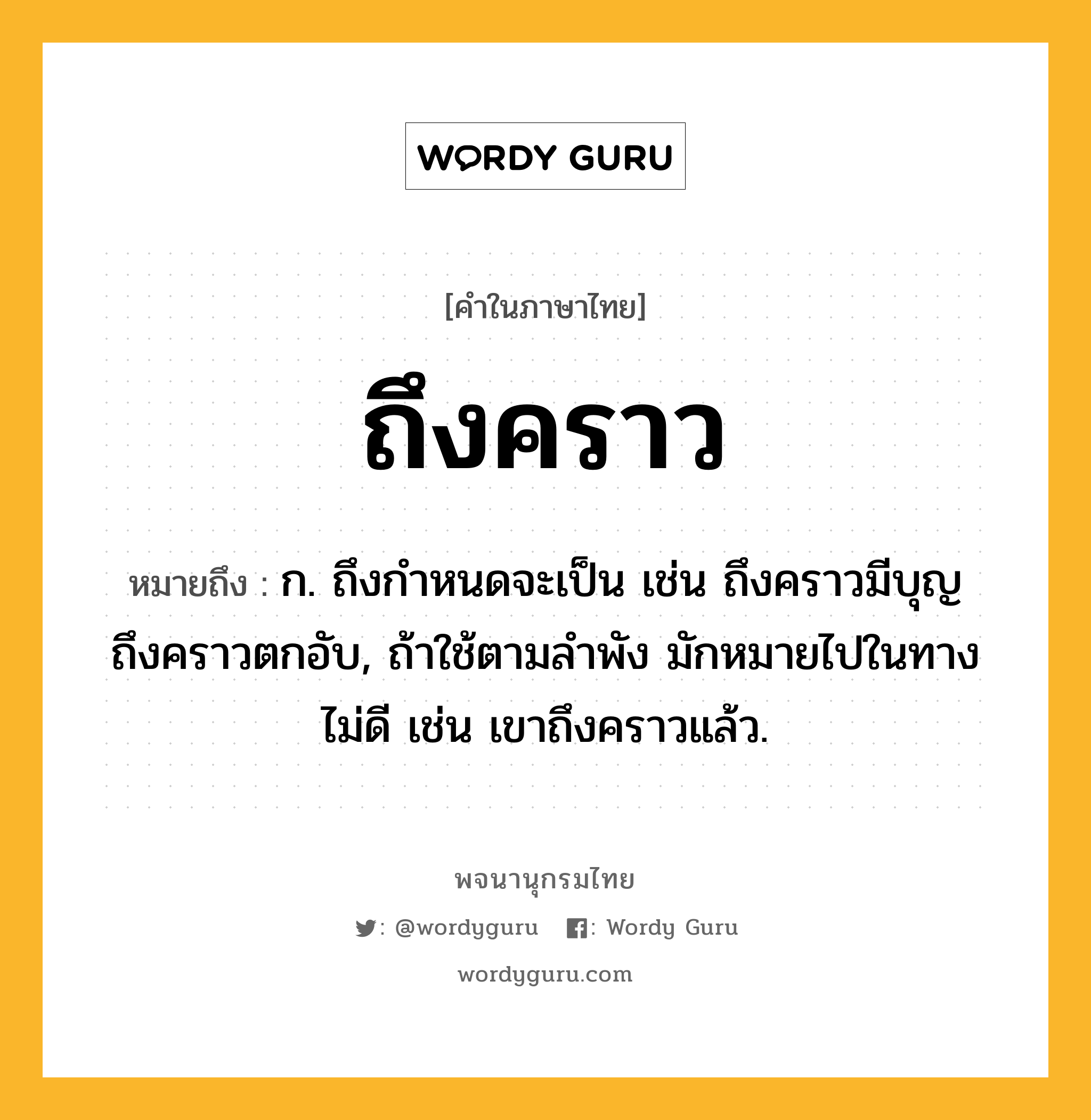 ถึงคราว ความหมาย หมายถึงอะไร?, คำในภาษาไทย ถึงคราว หมายถึง ก. ถึงกําหนดจะเป็น เช่น ถึงคราวมีบุญ ถึงคราวตกอับ, ถ้าใช้ตามลําพัง มักหมายไปในทางไม่ดี เช่น เขาถึงคราวแล้ว.