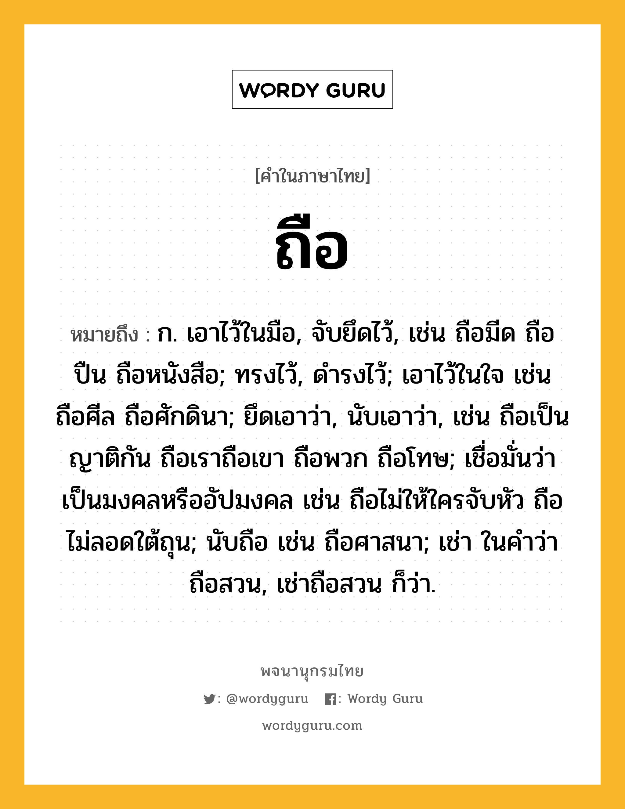 ถือ ความหมาย หมายถึงอะไร?, คำในภาษาไทย ถือ หมายถึง ก. เอาไว้ในมือ, จับยึดไว้, เช่น ถือมีด ถือปืน ถือหนังสือ; ทรงไว้, ดํารงไว้; เอาไว้ในใจ เช่น ถือศีล ถือศักดินา; ยึดเอาว่า, นับเอาว่า, เช่น ถือเป็นญาติกัน ถือเราถือเขา ถือพวก ถือโทษ; เชื่อมั่นว่าเป็นมงคลหรืออัปมงคล เช่น ถือไม่ให้ใครจับหัว ถือไม่ลอดใต้ถุน; นับถือ เช่น ถือศาสนา; เช่า ในคําว่า ถือสวน, เช่าถือสวน ก็ว่า.