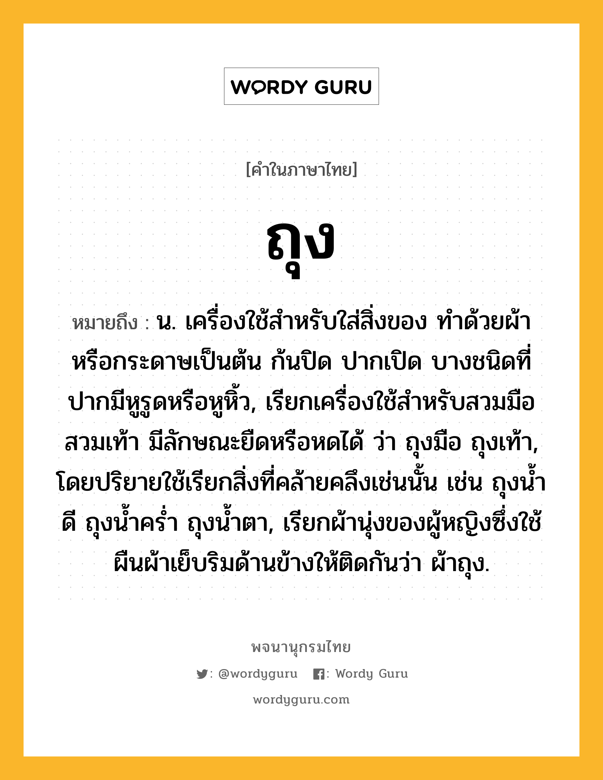 ถุง ความหมาย หมายถึงอะไร?, คำในภาษาไทย ถุง หมายถึง น. เครื่องใช้สําหรับใส่สิ่งของ ทําด้วยผ้าหรือกระดาษเป็นต้น ก้นปิด ปากเปิด บางชนิดที่ปากมีหูรูดหรือหูหิ้ว, เรียกเครื่องใช้สําหรับสวมมือสวมเท้า มีลักษณะยืดหรือหดได้ ว่า ถุงมือ ถุงเท้า, โดยปริยายใช้เรียกสิ่งที่คล้ายคลึงเช่นนั้น เช่น ถุงนํ้าดี ถุงนํ้าครํ่า ถุงนํ้าตา, เรียกผ้านุ่งของผู้หญิงซึ่งใช้ผืนผ้าเย็บริมด้านข้างให้ติดกันว่า ผ้าถุง.