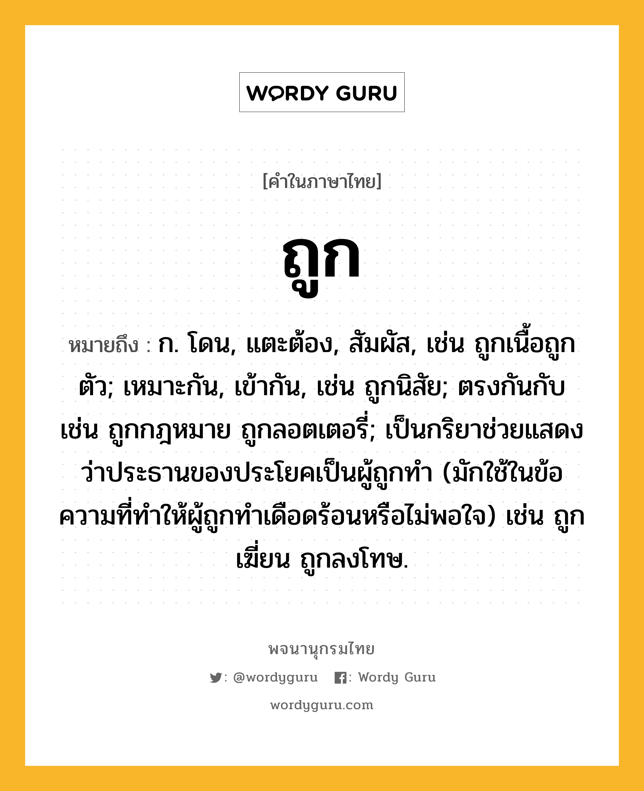 ถูก ความหมาย หมายถึงอะไร?, คำในภาษาไทย ถูก หมายถึง ก. โดน, แตะต้อง, สัมผัส, เช่น ถูกเนื้อถูกตัว; เหมาะกัน, เข้ากัน, เช่น ถูกนิสัย; ตรงกันกับ เช่น ถูกกฎหมาย ถูกลอตเตอรี่; เป็นกริยาช่วยแสดงว่าประธานของประโยคเป็นผู้ถูกทํา (มักใช้ในข้อความที่ทําให้ผู้ถูกทําเดือดร้อนหรือไม่พอใจ) เช่น ถูกเฆี่ยน ถูกลงโทษ.