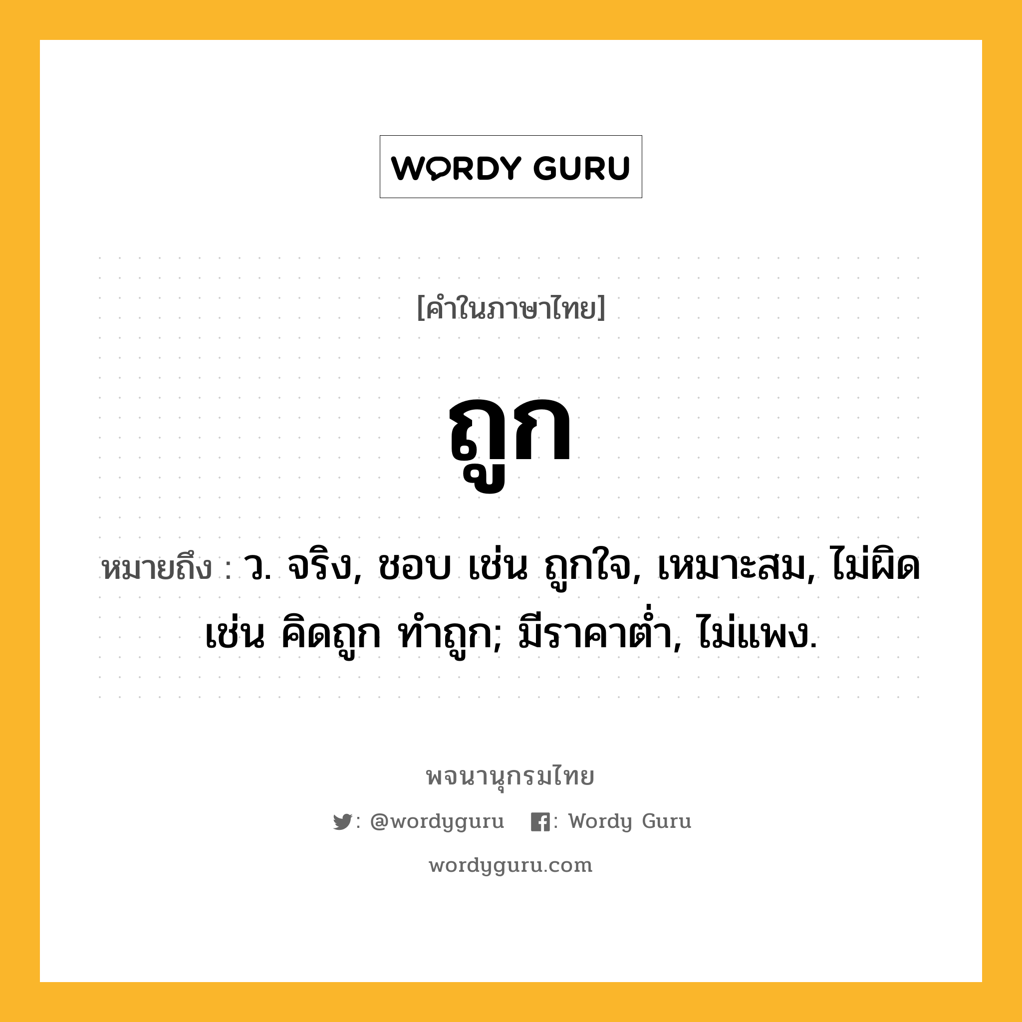 ถูก ความหมาย หมายถึงอะไร?, คำในภาษาไทย ถูก หมายถึง ว. จริง, ชอบ เช่น ถูกใจ, เหมาะสม, ไม่ผิด เช่น คิดถูก ทําถูก; มีราคาตํ่า, ไม่แพง.