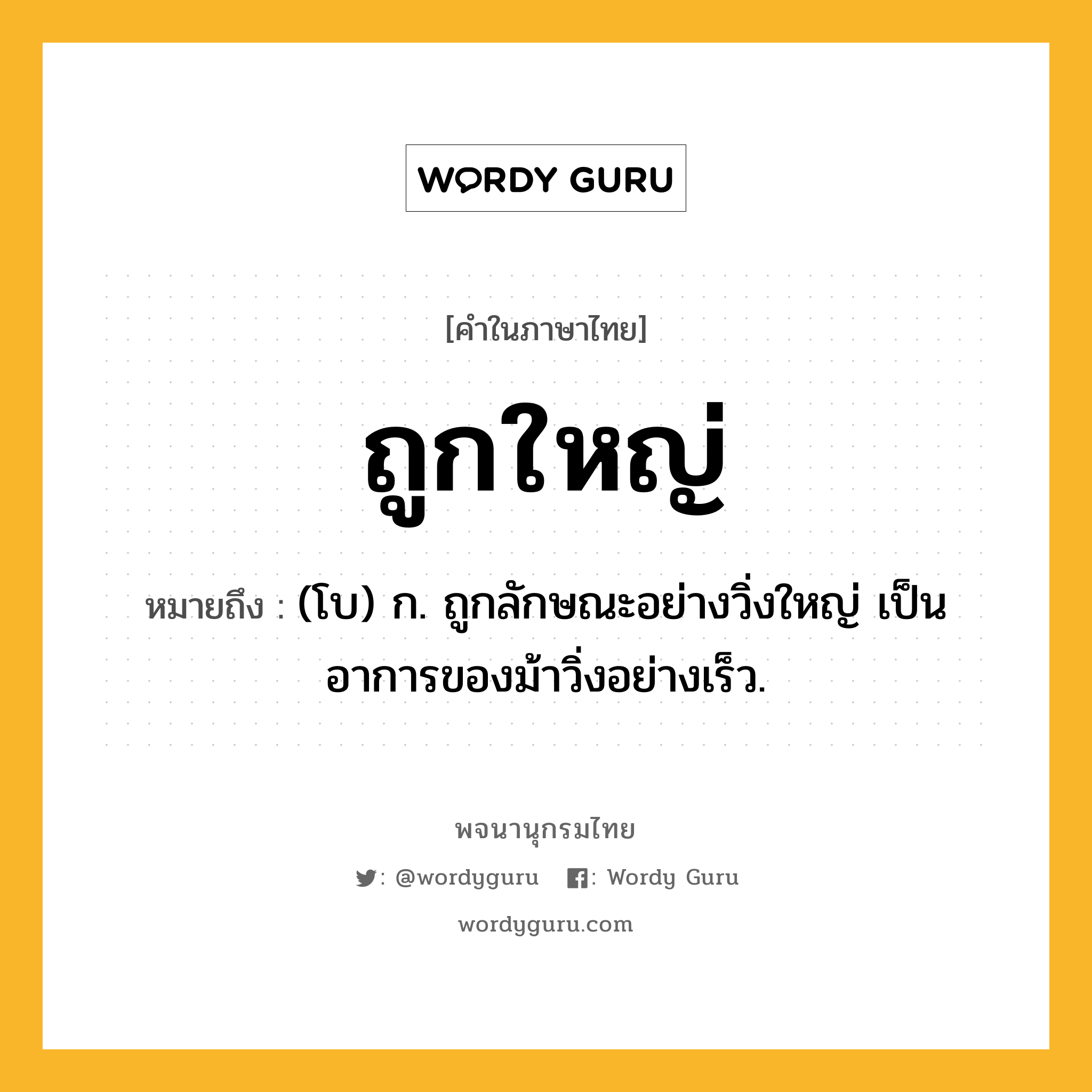 ถูกใหญ่ ความหมาย หมายถึงอะไร?, คำในภาษาไทย ถูกใหญ่ หมายถึง (โบ) ก. ถูกลักษณะอย่างวิ่งใหญ่ เป็นอาการของม้าวิ่งอย่างเร็ว.