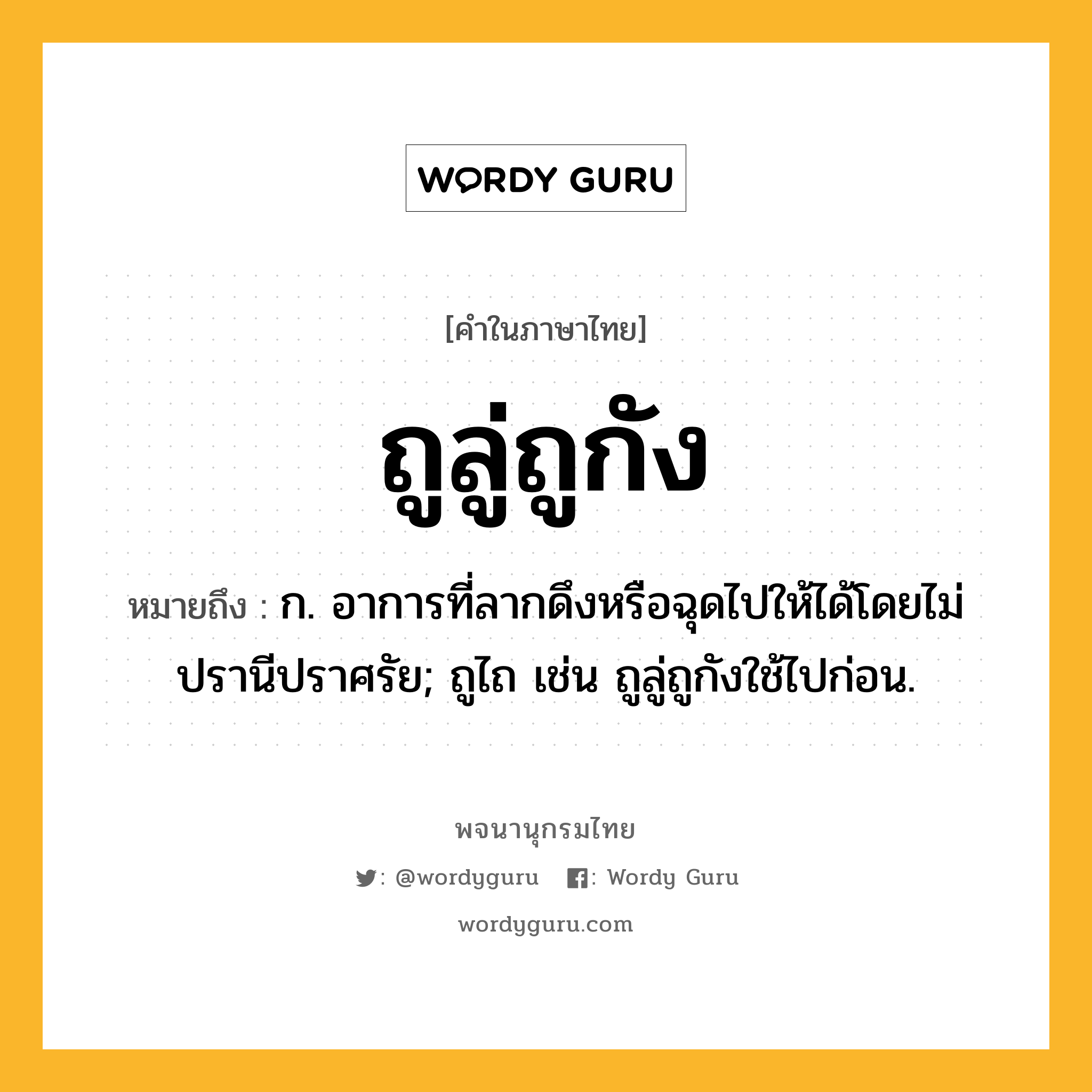 ถูลู่ถูกัง ความหมาย หมายถึงอะไร?, คำในภาษาไทย ถูลู่ถูกัง หมายถึง ก. อาการที่ลากดึงหรือฉุดไปให้ได้โดยไม่ปรานีปราศรัย; ถูไถ เช่น ถูลู่ถูกังใช้ไปก่อน.