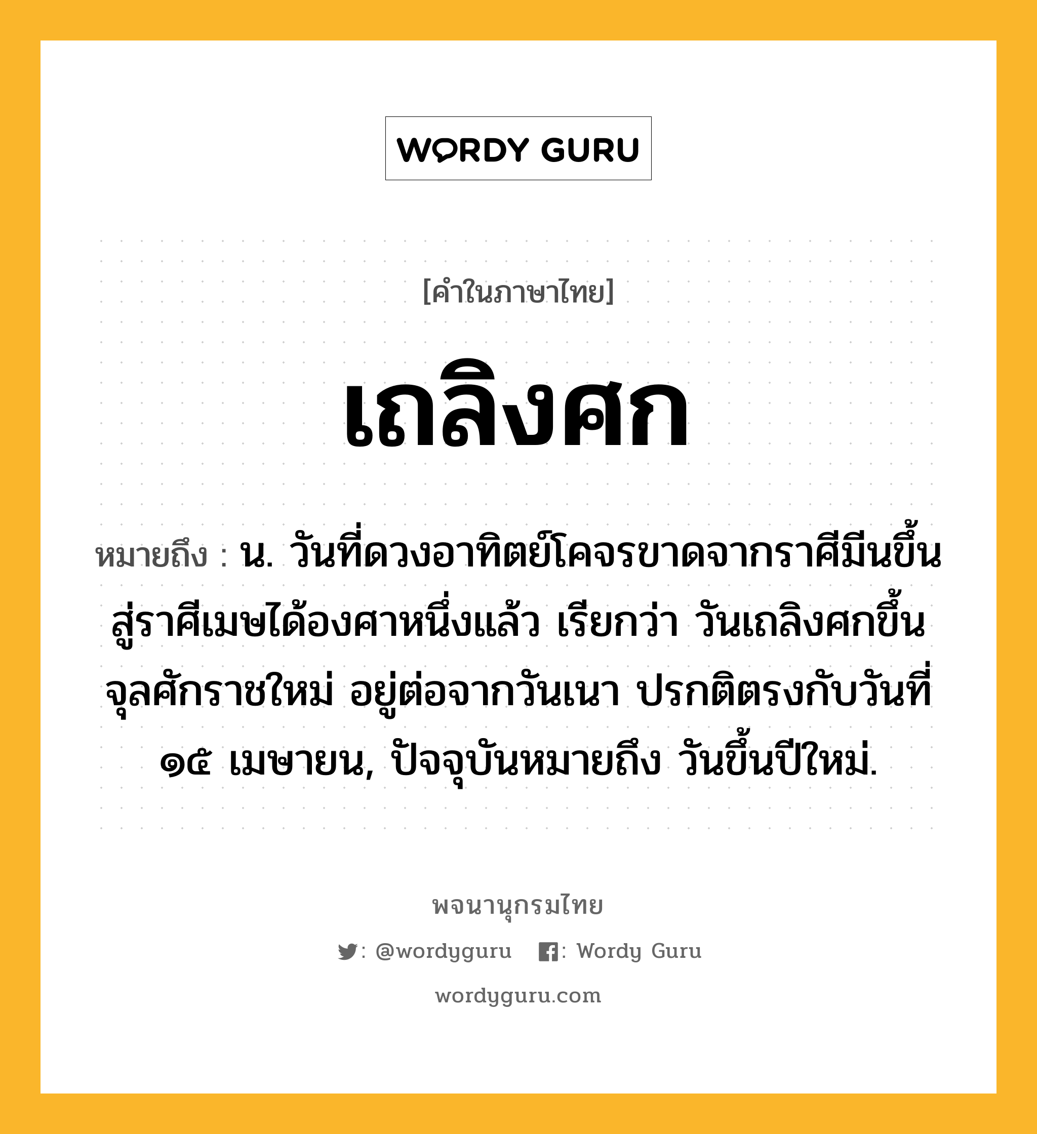 เถลิงศก ความหมาย หมายถึงอะไร?, คำในภาษาไทย เถลิงศก หมายถึง น. วันที่ดวงอาทิตย์โคจรขาดจากราศีมีนขึ้นสู่ราศีเมษได้องศาหนึ่งแล้ว เรียกว่า วันเถลิงศกขึ้นจุลศักราชใหม่ อยู่ต่อจากวันเนา ปรกติตรงกับวันที่ ๑๕ เมษายน, ปัจจุบันหมายถึง วันขึ้นปีใหม่.