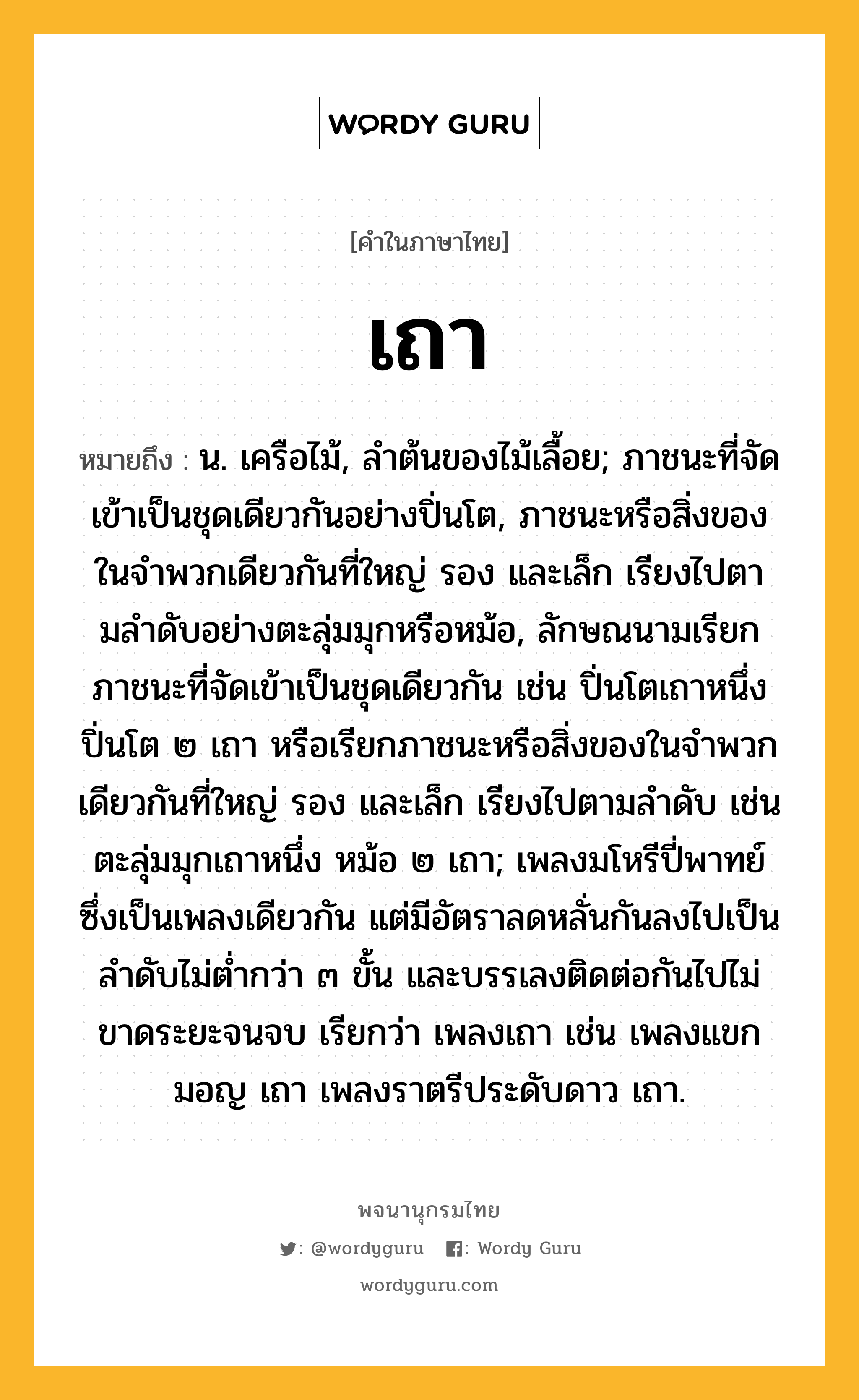 เถา ความหมาย หมายถึงอะไร?, คำในภาษาไทย เถา หมายถึง น. เครือไม้, ลําต้นของไม้เลื้อย; ภาชนะที่จัดเข้าเป็นชุดเดียวกันอย่างปิ่นโต, ภาชนะหรือสิ่งของในจําพวกเดียวกันที่ใหญ่ รอง และเล็ก เรียงไปตามลําดับอย่างตะลุ่มมุกหรือหม้อ, ลักษณนามเรียกภาชนะที่จัดเข้าเป็นชุดเดียวกัน เช่น ปิ่นโตเถาหนึ่ง ปิ่นโต ๒ เถา หรือเรียกภาชนะหรือสิ่งของในจําพวกเดียวกันที่ใหญ่ รอง และเล็ก เรียงไปตามลําดับ เช่น ตะลุ่มมุกเถาหนึ่ง หม้อ ๒ เถา; เพลงมโหรีปี่พาทย์ซึ่งเป็นเพลงเดียวกัน แต่มีอัตราลดหลั่นกันลงไปเป็นลําดับไม่ตํ่ากว่า ๓ ขั้น และบรรเลงติดต่อกันไปไม่ขาดระยะจนจบ เรียกว่า เพลงเถา เช่น เพลงแขกมอญ เถา เพลงราตรีประดับดาว เถา.