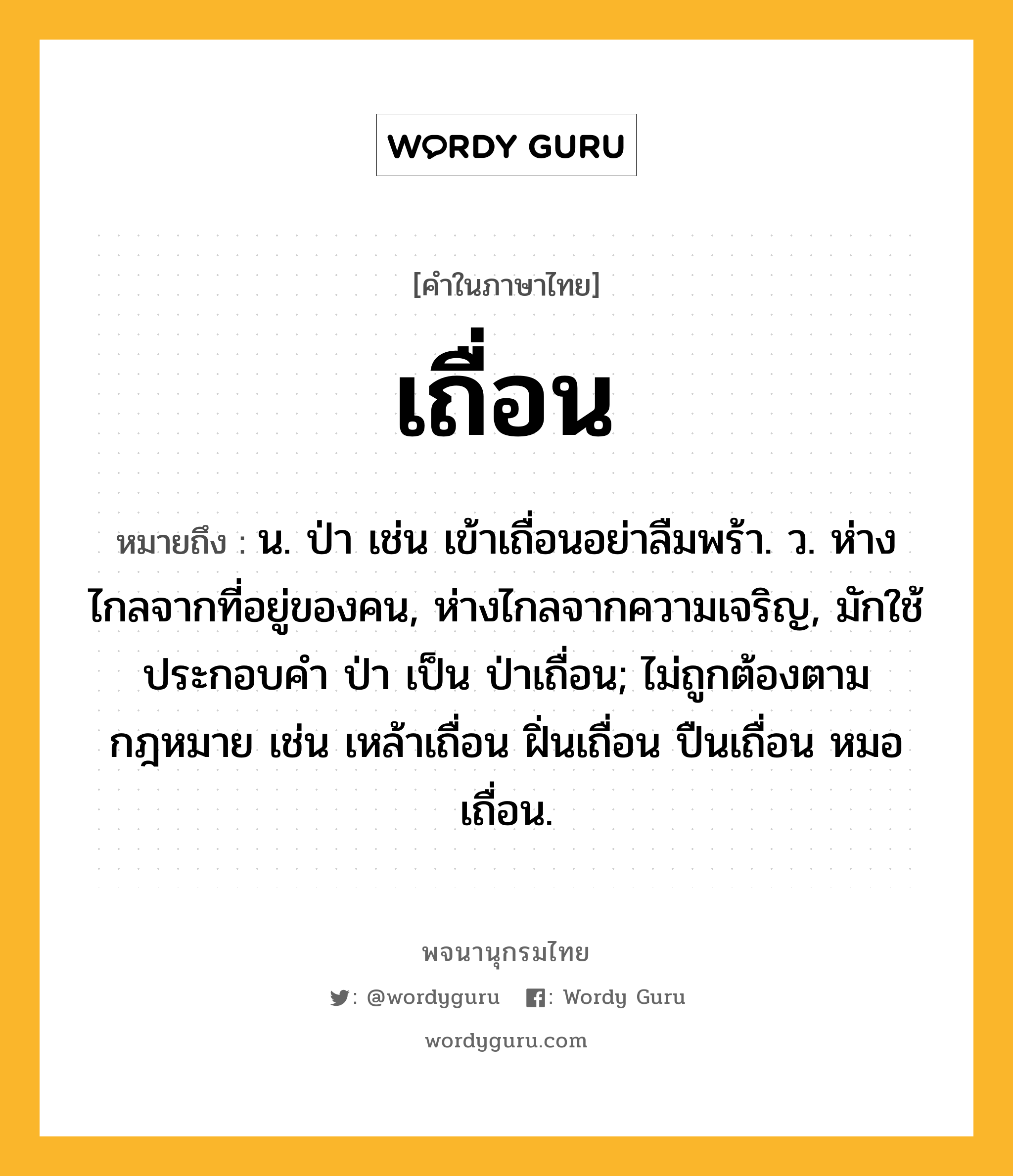 เถื่อน ความหมาย หมายถึงอะไร?, คำในภาษาไทย เถื่อน หมายถึง น. ป่า เช่น เข้าเถื่อนอย่าลืมพร้า. ว. ห่างไกลจากที่อยู่ของคน, ห่างไกลจากความเจริญ, มักใช้ประกอบคํา ป่า เป็น ป่าเถื่อน; ไม่ถูกต้องตามกฎหมาย เช่น เหล้าเถื่อน ฝิ่นเถื่อน ปืนเถื่อน หมอเถื่อน.