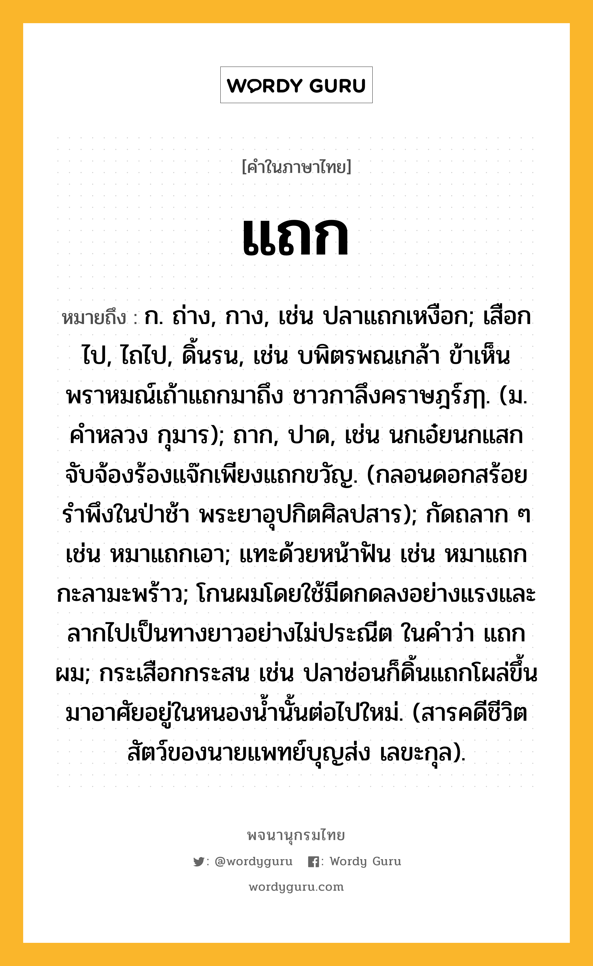 แถก ความหมาย หมายถึงอะไร?, คำในภาษาไทย แถก หมายถึง ก. ถ่าง, กาง, เช่น ปลาแถกเหงือก; เสือกไป, ไถไป, ดิ้นรน, เช่น บพิตรพณเกล้า ข้าเห็นพราหมณ์เถ้าแถกมาถึง ชาวกาลึงคราษฎร์ฦๅ. (ม. คำหลวง กุมาร); ถาก, ปาด, เช่น นกเอ๋ยนกแสก จับจ้องร้องแจ๊กเพียงแถกขวัญ. (กลอนดอกสร้อยรำพึงในป่าช้า พระยาอุปกิตศิลปสาร); กัดถลาก ๆ เช่น หมาแถกเอา; แทะด้วยหน้าฟัน เช่น หมาแถกกะลามะพร้าว; โกนผมโดยใช้มีดกดลงอย่างแรงและลากไปเป็นทางยาวอย่างไม่ประณีต ในคําว่า แถกผม; กระเสือกกระสน เช่น ปลาช่อนก็ดิ้นแถกโผล่ขึ้นมาอาศัยอยู่ในหนองน้ำนั้นต่อไปใหม่. (สารคดีชีวิตสัตว์ของนายแพทย์บุญส่ง เลขะกุล).