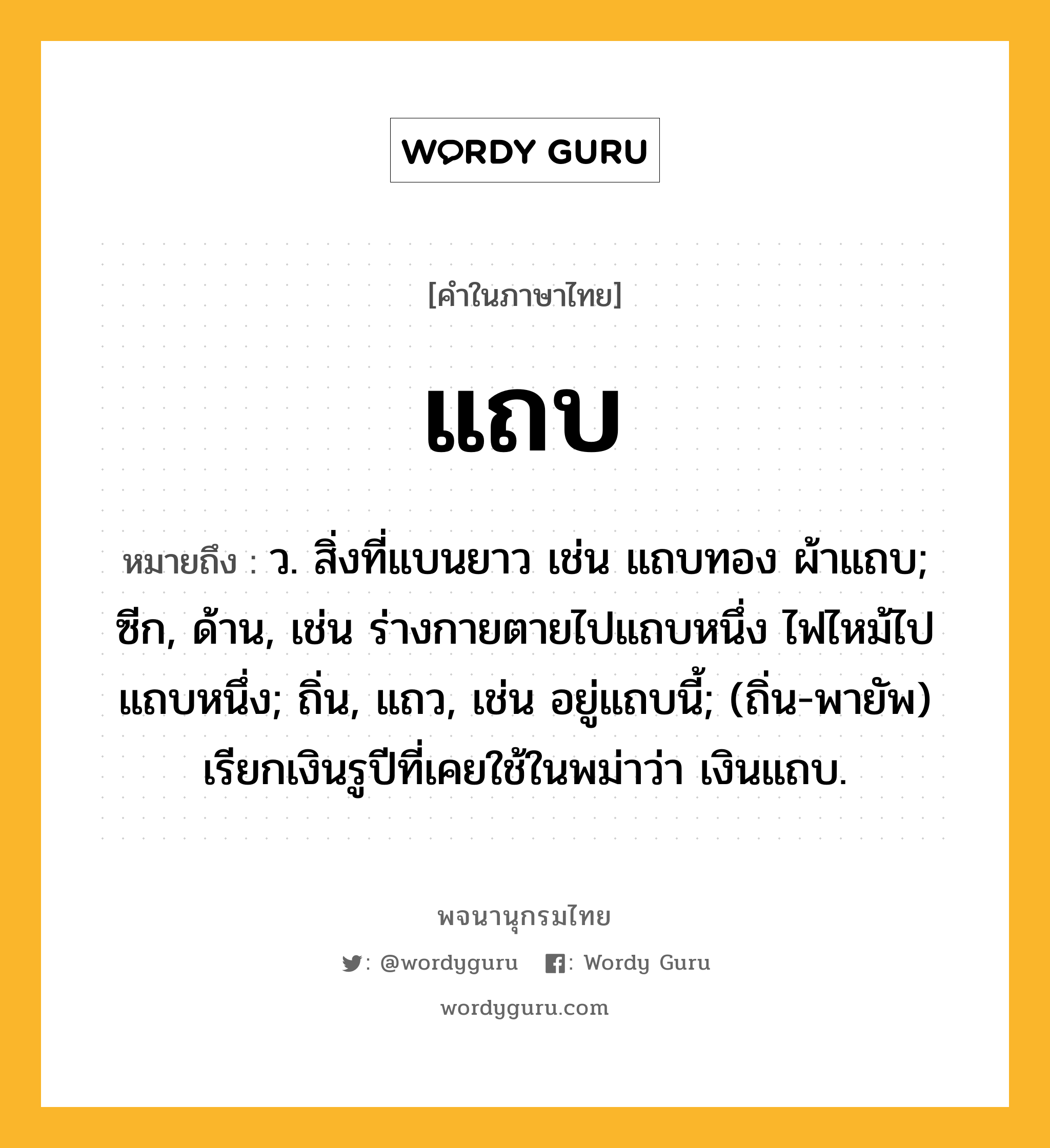 แถบ ความหมาย หมายถึงอะไร?, คำในภาษาไทย แถบ หมายถึง ว. สิ่งที่แบนยาว เช่น แถบทอง ผ้าแถบ; ซีก, ด้าน, เช่น ร่างกายตายไปแถบหนึ่ง ไฟไหม้ไปแถบหนึ่ง; ถิ่น, แถว, เช่น อยู่แถบนี้; (ถิ่น-พายัพ) เรียกเงินรูปีที่เคยใช้ในพม่าว่า เงินแถบ.