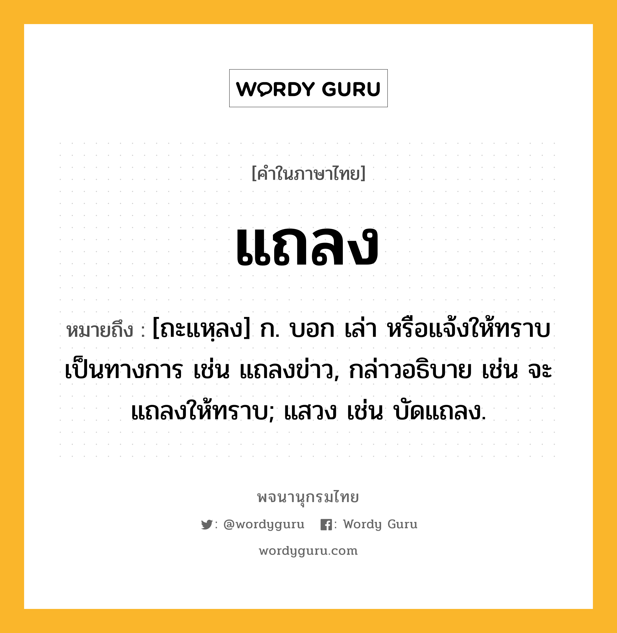 แถลง ความหมาย หมายถึงอะไร?, คำในภาษาไทย แถลง หมายถึง [ถะแหฺลง] ก. บอก เล่า หรือแจ้งให้ทราบเป็นทางการ เช่น แถลงข่าว, กล่าวอธิบาย เช่น จะแถลงให้ทราบ; แสวง เช่น บัดแถลง.