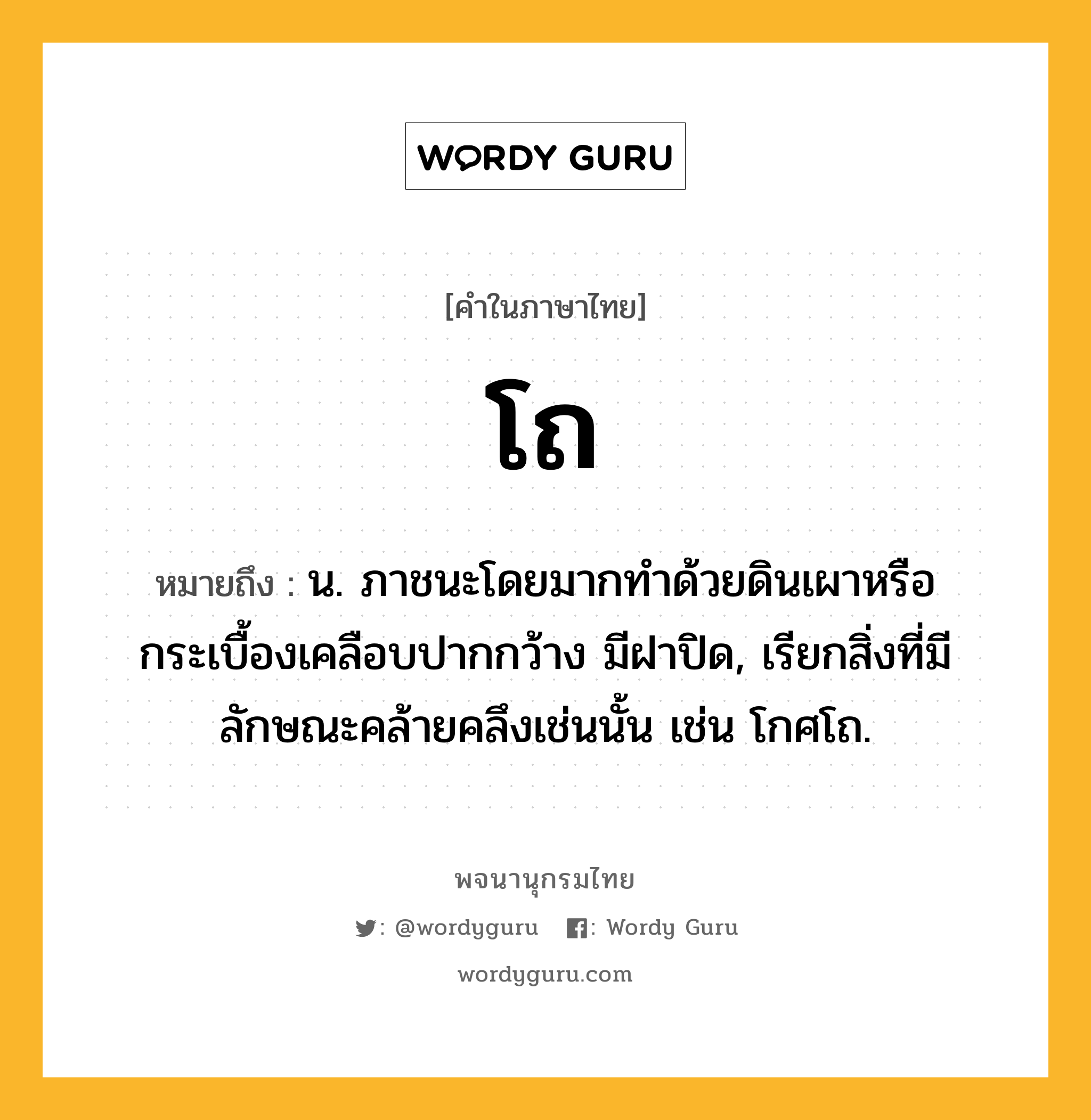 โถ ความหมาย หมายถึงอะไร?, คำในภาษาไทย โถ หมายถึง น. ภาชนะโดยมากทําด้วยดินเผาหรือกระเบื้องเคลือบปากกว้าง มีฝาปิด, เรียกสิ่งที่มีลักษณะคล้ายคลึงเช่นนั้น เช่น โกศโถ.