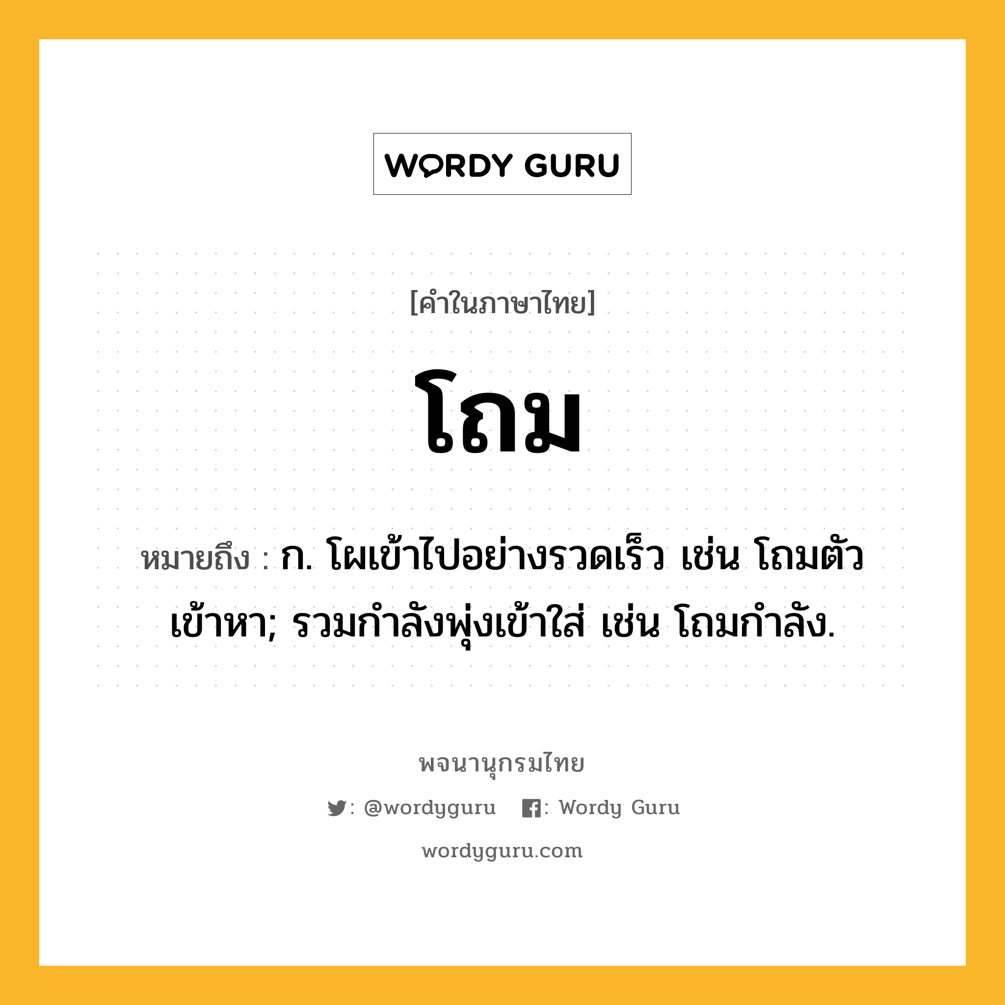 โถม ความหมาย หมายถึงอะไร?, คำในภาษาไทย โถม หมายถึง ก. โผเข้าไปอย่างรวดเร็ว เช่น โถมตัวเข้าหา; รวมกําลังพุ่งเข้าใส่ เช่น โถมกําลัง.