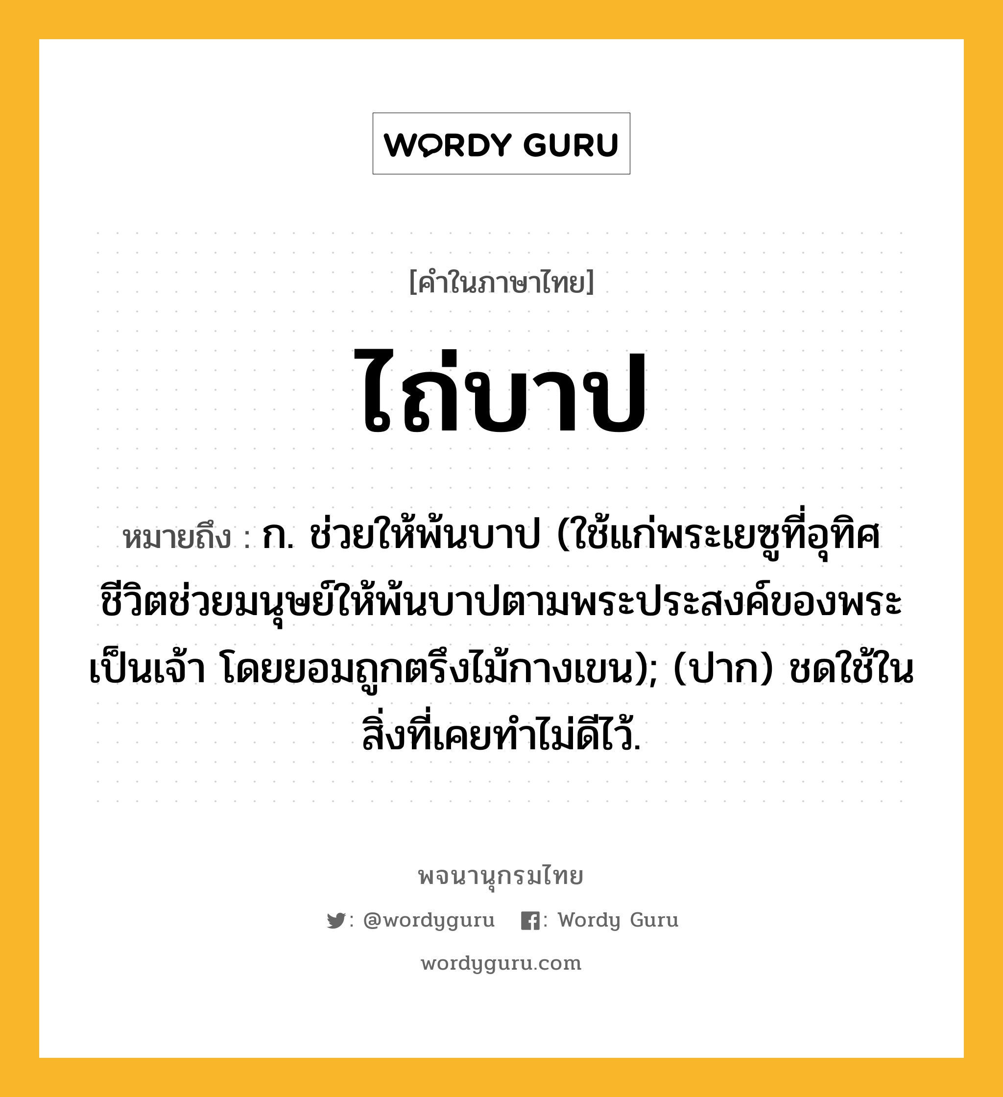 ไถ่บาป ความหมาย หมายถึงอะไร?, คำในภาษาไทย ไถ่บาป หมายถึง ก. ช่วยให้พ้นบาป (ใช้แก่พระเยซูที่อุทิศชีวิตช่วยมนุษย์ให้พ้นบาปตามพระประสงค์ของพระเป็นเจ้า โดยยอมถูกตรึงไม้กางเขน); (ปาก) ชดใช้ในสิ่งที่เคยทำไม่ดีไว้.