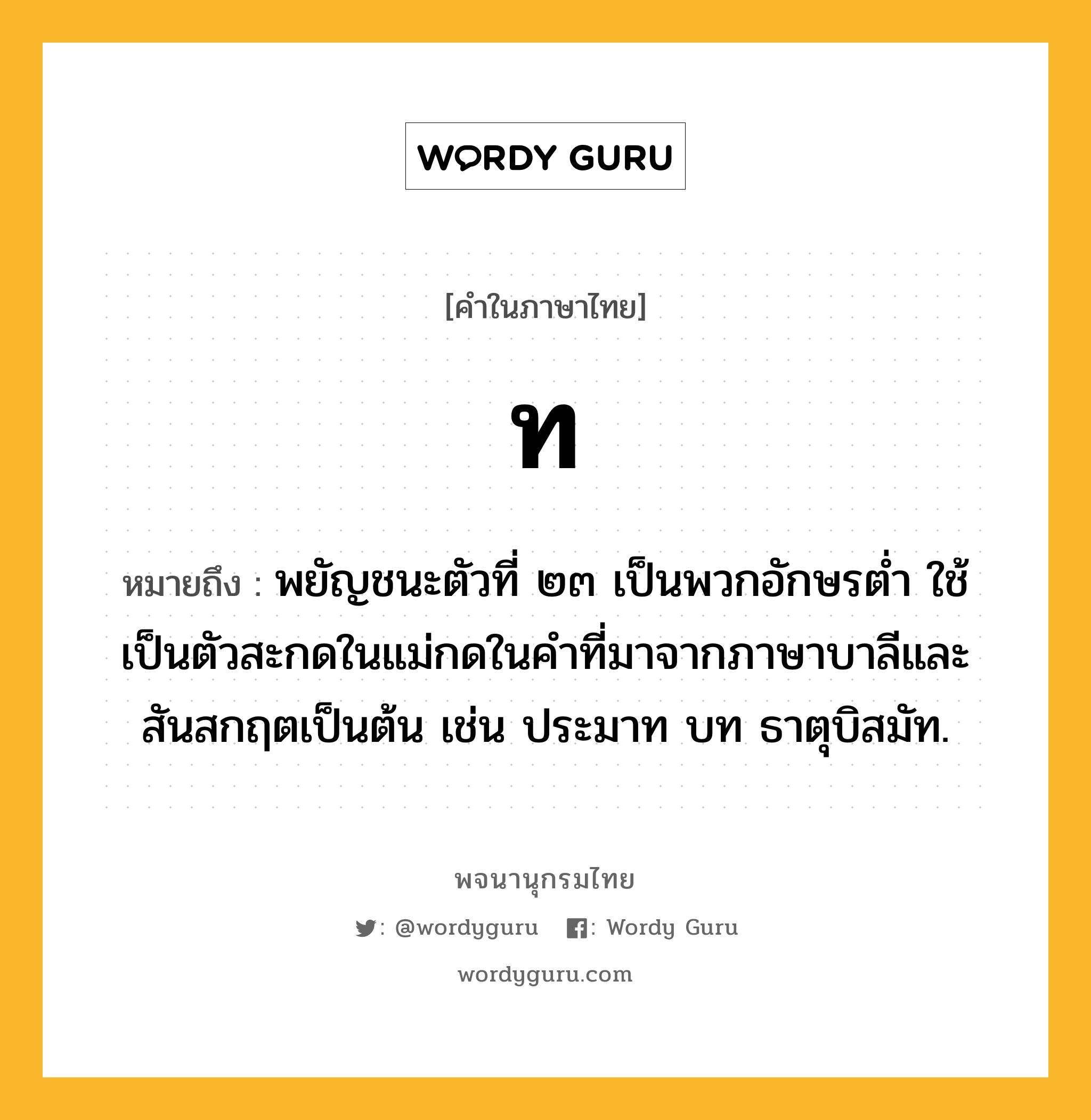 ท ความหมาย หมายถึงอะไร?, คำในภาษาไทย ท หมายถึง พยัญชนะตัวที่ ๒๓ เป็นพวกอักษรตํ่า ใช้เป็นตัวสะกดในแม่กดในคําที่มาจากภาษาบาลีและสันสกฤตเป็นต้น เช่น ประมาท บท ธาตุบิสมัท.