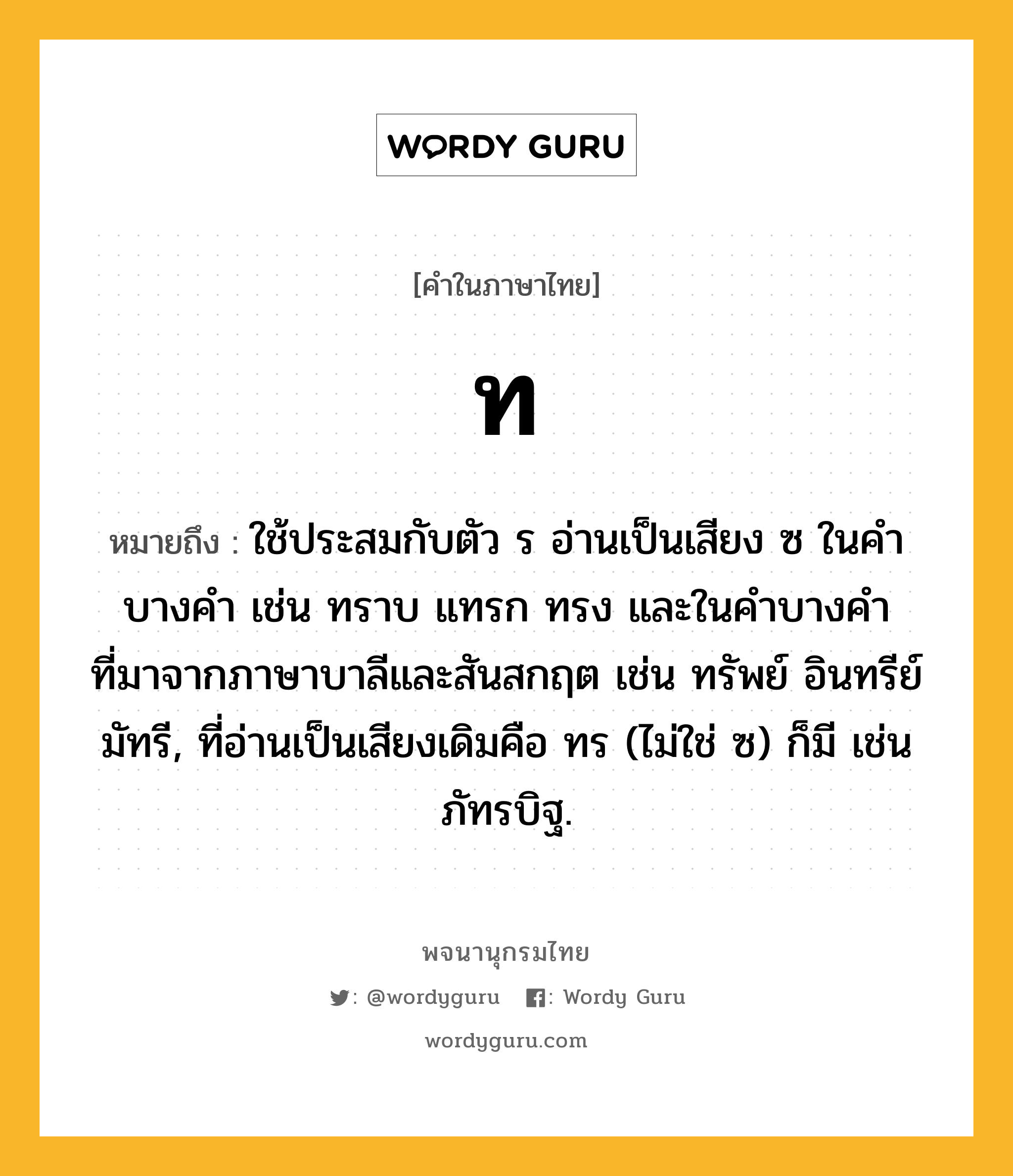 ท ความหมาย หมายถึงอะไร?, คำในภาษาไทย ท หมายถึง ใช้ประสมกับตัว ร อ่านเป็นเสียง ซ ในคําบางคํา เช่น ทราบ แทรก ทรง และในคําบางคําที่มาจากภาษาบาลีและสันสกฤต เช่น ทรัพย์ อินทรีย์ มัทรี, ที่อ่านเป็นเสียงเดิมคือ ทร (ไม่ใช่ ซ) ก็มี เช่น ภัทรบิฐ.